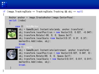 if (image.TrackingState == TrackingState.Tracking && obj == null)
{
Anchor anchor = image.CreateAnchor(image.CenterPose);
switch (index)
{
case 0://AndyMarker
obj = GameObject.Instantiate(andy, anchor.transform);
obj.transform.localPosition = new Vector3(0, 0.02f, -0.04f);
obj.transform.Rotate(-90, 0, 0, Space.Self);
obj.transform.localScale =new Vector3(0.3f, 0.3f, 0.3f);
markerDic.Add(index, obj);
break;
case 1://earth
obj = GameObject.Instantiate(astronaut, anchor.transform);
obj.transform.localPosition = new Vector3(0.02f, 0.04f, 0);
obj.transform.Rotate(90, 0, 0, Space.Self);
obj.transform.localScale = new Vector3(0.01f, 0.01f, 0.01f);
markerDic.Add(index, obj);
break;
}
}
 