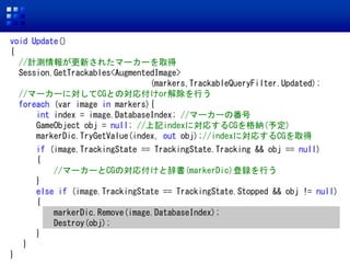 void Update()
{
//Ӌy󤬸¤줿ީ``ȡ
Session.GetTrackables<AugmentedImage>
(markers,TrackableQueryFilter.Updated);
//ީ``ˌCGȤΌ긶orФ
foreach (var image in markers){
int index = image.DatabaseIndex; //ީ``η
GameObject obj = null; //ӛindexˌꤹCG{(趨)
markerDic.TryGetValue(index, out obj);//indexˌꤹCGȡ
if (image.TrackingState == TrackingState.Tracking && obj == null)
{
//ީ``CGΌ긶ȴǕ(markerDic)hФ
}
else if (image.TrackingState == TrackingState.Stopped && obj != null)
{
markerDic.Remove(image.DatabaseIndex);
Destroy(obj);
}
}
}
 