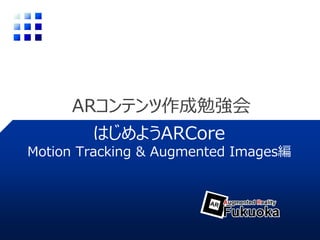 ARコンテンツ作成勉強会
はじめようARCore
Motion Tracking & Augmented Images編
 