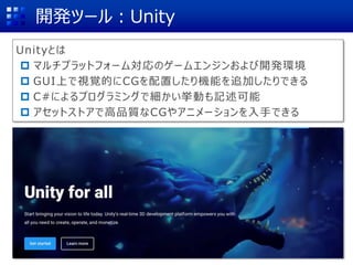 開発ツール：Unity
Unityとは
 マルチプラットフォーム対応のゲームエンジンおよび開発環境
 GUI上で視覚的にCGを配置したり機能を追加したりできる
 C#によるプログラミングで細かい挙動も記述可能
 アセットストアで高品質なCGやアニメーションを入手できる
 