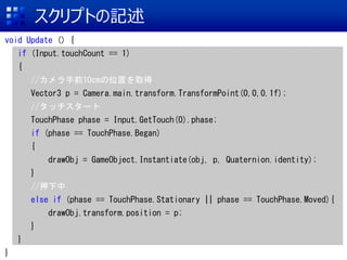スクリプトの記述
void Update () {
if (Input.touchCount == 1)
{
//カメラ手前10cmの位置を取得
Vector3 p = Camera.main.transform.TransformPoint(0,0,0.1f);
//タッチスタート
TouchPhase phase = Input.GetTouch(0).phase;
if (phase == TouchPhase.Began)
{
drawObj = GameObject.Instantiate(obj, p, Quaternion.identity);
}
//押下中
else if (phase == TouchPhase.Stationary || phase == TouchPhase.Moved){
drawObj.transform.position = p;
}
}
}
 