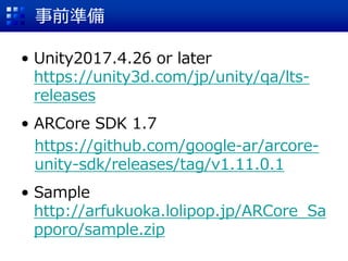 事前準備
• Unity2017.4.26 or later
https://unity3d.com/jp/unity/qa/lts-
releases
• ARCore SDK 1.7
https://github.com/google-ar/arcore-
unity-sdk/releases/tag/v1.11.0.1
• Sample
http://arfukuoka.lolipop.jp/ARCore_Sa
pporo/sample.zip
 
