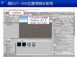 顔のパーツの位置情報を使用
①Sphere
②Transformを編集
Position: 全て 0
Scale: 全て 0.04
 