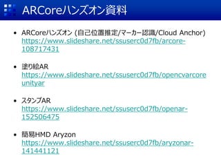 ARCoreハンズオン資料
• ARCoreハンズオン (自己位置推定/マーカー認識/Cloud Anchor)
https://www.slideshare.net/ssuserc0d7fb/arcore-
108717431
• 塗り絵AR
https://www.slideshare.net/ssuserc0d7fb/opencvarcore
unityar
• スタンプAR
https://www.slideshare.net/ssuserc0d7fb/openar-
152506475
• 簡易HMD Aryzon
https://www.slideshare.net/ssuserc0d7fb/aryzonar-
141441121
 
