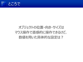 ところで
オブジェクトの位置・向き・サイズは
マウス操作で直感的に操作できるけど、
数値を用いた具体的な設定は？
 
