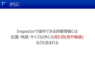 さらに
Inspectorで操作できる詳細情報には
位置・角度・サイズ以外にも見た目(色や質感)
なども含まれる
 