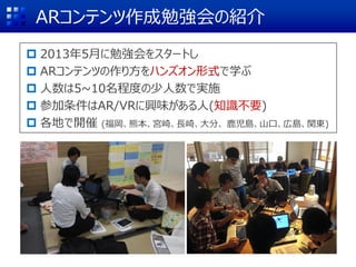ARコンテンツ作成勉強会の紹介
 2013年5月に勉強会をスタートし
 ARコンテンツの作り方をハンズオン形式で学ぶ
 人数は5~10名程度の少人数で実施
 参加条件はAR/VRに興味がある人(知識不要)
 各地で開催 (福岡、熊本、宮崎、長崎、大分、 鹿児島、山口、広島、関東)
 