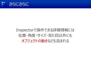 さらにさらに
Inspectorで操作できる詳細情報には
位置・角度・サイズ・見た目以外にも
オブジェクトの動きなども含まれる
 