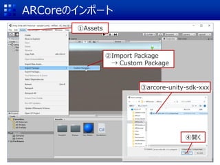 ARCoreのインポート
①Assets
②Import Package
→ Custom Package
③arcore-unity-sdk-xxx
④開く
 