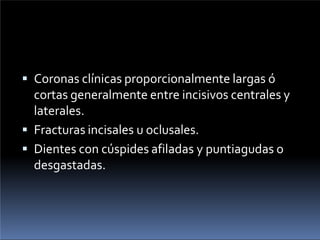  Coronas clínicas proporcionalmente largas ó
cortas generalmente entre incisivos centrales y
laterales.
 Fracturas incisales u oclusales.
 Dientes con cúspides afiladas y puntiagudas o
desgastadas.
 