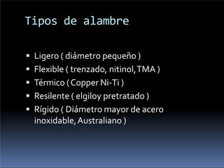 Tipos de alambre
 Ligero ( diámetro pequeño )
 Flexible ( trenzado, nitinol,TMA )
 Térmico (Copper Ni-Ti )
 Resilente ( elgiloy pretratado )
 Rígido ( Diámetro mayor de acero
inoxidable,Australiano )
 
