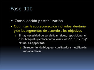 Fase III
 Consolidación y estabilización
◾ Optimizar la sobrecorrección individual dentaria
y de los segmentos de acuerdo a los objetivos
🢝 Si hay necesidad de paralelizar raíces, reposicionar el
ó los braquets y colocar arco .016 x .022” ó .018 x .025”
Nitinol óCopper Niti.
🞄 Se recomienda bloquear con ligadura metálica de
molar a molar
 