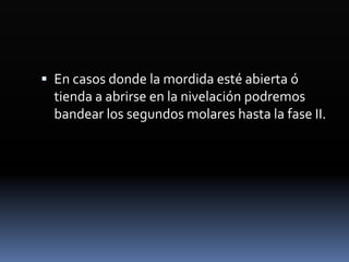  En casos donde la mordida esté abierta ó
tienda a abrirse en la nivelación podremos
bandear los segundos molares hasta la fase II.
 