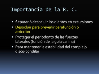 Importancia de la R. C.
 Separar ó desocluir los dientes en excursiones
 Desocluir para prevenir parafunción ó
atricción
 Proteger el periodonto de las fuerzas
laterales (función de la guía canina)
 Para mantener la estabilidad del complejo
disco-condilar
 