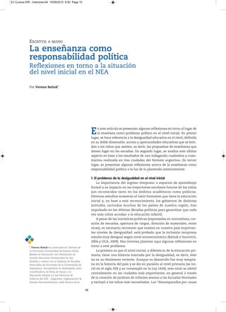 En Cursiva Nº6 - Interiores:A4 15/09/2010 8:50 Page 10




              ESCRITOS        A MANO

              La enseñanza como
              responsabilidad política
              Reflexiones en torno a la situación
              del nivel inicial en el NEA

              Por Verona Batiuk*




                                                                    E    n este artículo se presentan algunas reflexiones en torno al lugar de
                                                                         la enseñaza como problema político en el nivel inicial. En primer
                                                                    lugar, se hace referencia a la desigualdad educativa en el nivel, definida
                                                                    en su doble dimensión: acceso y oportunidades educativas que se brin-
                                                                    dan a los niños que asisten, es decir, las propuestas de enseñanza que
                                                                    tienen lugar en las escuelas. En segundo lugar, se analiza este último
                                                                    aspecto en base a los resultados de una indagación cualitativa y cuan-
                                                                    titativa realizada en tres ciudades del Noreste argentino. En tercer
                                                                    lugar, se presentan algunas reflexiones acerca de la enseñanza como
                                                                    responsabilidad política a la luz de lo planteado anteriormente.

                                                                    1. El problema de la desigualdad en el nivel inicial
                                                                        La importancia del ingreso temprano a espacios de aprendizaje
                                                                    formal y su impacto en las trayectorias escolares futuras de los niños
                                                                    son reconocidos tanto en los ámbitos académicos como políticos.
                                                                    Diversos estudios muestran el valor formativo que tiene la educación
                                                                    inicial y, en base a este reconocimiento, los gobiernos de distintas
                                                                    latitudes, incluidos muchos de los países de nuestra región, han
                                                                    impulsado en las últimas décadas políticas para garantizar que cada
                                                                    vez más niños accedan a la educación infantil.
                                                                        A pesar de las iniciativas políticas (expresadas en normativas, cre-
                                                                    ación de escuelas, apertura de cargos, dotación de materiales, entre
                                                                    otras), es necesario reconocer que existen en nuestro país importan-
                                                                    tes niveles de desigualdad: está probado que la inclusión temprana
                                                                    resulta muy desigual según nivel socioeconómico (Batiuk e Itzcovich,
                                                                    2004 y UCA, 2009). Nos interesa plantear aquí algunas reflexiones en
              * Verona Batiuk esLicenciadaenCienciasde
                                                                    torno a este problema.
              laEducación(universidaddeBuenosAires),               La primera es que el nivel inicial, a diferencia de la educación pri-
              MasterenEducaciónconOrientaciónen                maria, tiene una historia marcada por la desigualdad, es decir, éste
              GestiónEducativa(universidaddeSan
                                                                    no es un fenómeno reciente. Aunque su desarrollo fue muy tempra-
              Andrés)ycuentaconelDiplomadeEstudios
              Avanzadosdedoctoradodelauniversidadde           no en la historia del país y se dio en paralelo al nivel primario (se ini-
              Salamanca.Actualmentesedesempeñacomo              ció en el siglo XIX y se contempló en la Ley 1420), este nivel se ofertó
              CoordinadoradelÁreadeApoyoala
                                                                    centralmente en las ciudades más importantes, en general a través
              EducaciónInfantilyalosDerechosde
              InfanciadelIDIE–Argentina,Organizaciónde        de la creación de jardines de infantes anexos a las Escuelas Normales
              EstadosIberoamericanos,sedeBuenosAires.           y excluyó a los niños más necesitados. Los “desamparados por causa

                                                               10
 