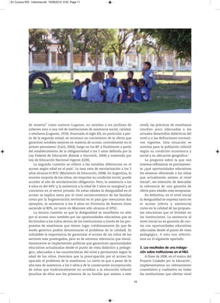 En Cursiva Nº6 - Interiores:A4 15/09/2010 8:50 Page 11




              de miseria” como sostuvo Lugones, no asistían a los jardines de                 nivel), las prácticas de enseñanza
              infantes sino a una red de instituciones de asistencia social, caridad,         resultan poco adecuadas a los
              o similares (Lugones, 1910). Avanzado el siglo XX, en particular a par-         actuales desarrollos didácticos del
              tir de la segunda mitad, se reconoce un crecimiento de la oferta que            nivel y a las definiciones normati-
              garantizó notables mejoras en materia de acceso, centralmente en el             vas vigentes. Esta situación se
              primer peronismo1 (Carli, 2002), luego en los 80’ y finalmente a partir         acentúa para la población infantil
              del establecimiento de la obligatoriedad a los 5 años definida por la           según su condición económica y
              Ley Federal de Educación (Batiuk e Itzcovich, 2004) y sostenida por             social y su ubicación geográfica.6
              Ley de Educación Nacional vigente (LEN).                                            La pregunta sobre la que nos
                  La segunda cuestión se refiere a las notables diferencias en el             interesa reflexionar es precisamen-
              acceso según edad en el país2. La tasa neta de escolarización a los 5           te ¿qué oportunidades educativas
              años alcanza el 95%3 (Ministerio de Educación, 2008). En Argentina, la          les estamos ofreciendo a los niños
              enorme mayoría de los niños, sin importar su condición social, puede            que actualmente asisten al nivel
              acceder al año de escolarización obligatorio. Pero, la asistencia a los         inicial?, sin intención de descuidar
              4 años es del 64%4 y la asistencia a la edad de 3 años es marginal y se         la relevancia de una garantía de
              concentra en el sector privado. En estas edades la desigualdad en el            oferta para edades más tempranas.
              acceso se explica tanto por el nivel socioeconómico de las familias                 En definitiva, en el nivel inicial
              como por la fragmentación territorial en el país (por mencionar dos             la desigualdad se expresa tanto en
              ejemplos, la asistencia a los 4 años en Provincia de Buenos Aires               el acceso (oferta y asistencia)
              asciende al 80%, en tanto en Misiones sólo alcanza el 20%)5.                    como en la calidad de las propues-
                  La tercera cuestión es que la desigualdad se manifiesta no sólo             tas educativas que se brindan en
              por el acceso sino también por las oportunidades educativas que se              las instituciones. La asistencia al
              les brindan a los niños dentro de las instituciones a través de las pro-        nivel inicial no es garantía de con-
              puestas de enseñanza que tienen lugar cotidianamente (lo que de                 tar con oportunidades educativas
              modo genérico podría denominarse el problema de la calidad). Es                 adecuadas desde el punto de vista
              indudable la importancia de garantizar el acceso de los niños de los            pedagógico. A esto nos referire-
              sectores más postergados, pero es de extrema relevancia que simul-              mos en el siguiente apartado.
              táneamente se implementen políticas que garanticen oportunidades
              educativas actualizadas desde el punto de vista didáctico y pedagó-             2. Los resultados de una indaga-
              gico, adecuadas a las características del nivel y pertinentes según la          ción sobre instituciones en el NEA
              edad de los niños. Pareciera que la preocupación por el acceso ha                   A fines de 2008, en el marco del
              opacado el problema de la enseñanza. Lo cierto es que a pesar de la             Proyecto Ciudades por la Educación7,
              alta tasa de asistencia a los 5 años y de la consecuente incorporación          implementamos un relevamiento
              de niños que tradicionalmente no accedían a la educación infantil               cuantitativo y cualitativo en todas
              (muchos de ellos son los primeros de su familia que asisten a este              las instituciones que ofertan nivel

                                                                                         11
 