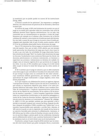 En Cursiva Nº6 - Interiores:A4 15/09/2010 8:50 Page 13




                                                                                              Escritos a mano



              la enseñanza que no puede quedar en manos de las instituciones
              (Terigi, 2006).
                  La lectura cruzada de las opiniones10, las respuestas a consignas
              abiertas y las observaciones de prácticas de los docentes y directivos
              muestra que:
                  En materia de juego, el 85% está totalmente de acuerdo con que el
              juego es un medio para aprender todos los contenidos. Este nivel de
              adhesión permite hacer algunos señalamientos. Por un lado, hay
              contenidos que no necesariamente se aprenden a través del juego.
              Pensemos por ejemplo en el altísimo valor formativo de la lectura
              cotidiana de cuentos u otros textos en el jardín por parte del docente.
              Por otro lado, a pesar de que el juego se reconoce como el medio pri-
              vilegiado para aprender todo lo que el jardín pueda enseñar, sólo el
              23 % de las actividades observadas fueron situaciones de juego.
                  Para el 75% mientras los chicos juegan se requiere de la interven-
              ción del maestro. Pero, por un lado, el 60% admite que casi siempre
              suele aprovechar las situaciones de juego para hacer otras cosas en
              la sala y, por otro lado, las actividades de juego observadas fueron,
              bien situaciones de juego “libre” en el patio, bien situaciones de juego
              en rincones. Se plantearon como instancias libres para los chicos. Los
              docentes prácticamente no tuvieron intervención, se limitaron a
              supervisar sus acciones e interacciones en términos de cuidado. En
              ningún caso se tomaron registros de lo que acontecía en el juego de
              los niños. A su vez, el 70% considera que el juego en el nivel inicial
              debe ocupar al menos la mitad del tiempo que los niños asisten al
              jardín.
                  El 40 % sostiene que el juego es natural y que no debe enseñarse
              a los niños jugar lo que contradice el mandato de la educación infan-
              til que incluye al juego como un contenido de alto valor cultural11,
              cuya enseñanza debería garantizarse, por ejemplo, a través del
              aprendizaje de juegos tradicionales o juegos reglados, entre otras
              tantas propuestas.
                  En lo que respecta a la alfabetización inicial, se registran algunas
              “concepciones erróneas” desde el punto de vista de la enseñanza, lo
              que resulta un importante obstáculo para ofrecer a los niños pro-
              puestas didácticas adecuadas. Éstas se definen como modelos men-
              tales de interpretación e “implican representaciones particulares
              acerca de los objetos de conocimiento, de los sujetos y de los proce-
              sos de enseñar y aprender (…) dicho complejo cognoscitivo moldea
              todos los componentes involucrados en las prácticas pedagógicas a
              través de las cuales los docentes facilitan, organizan y garantizan el
              vínculo entre los alumnos y el conocimiento”. (Zamero, M. y Melgar,
              S., 2009:7). El 53%, por ejemplo, sostiene que para aprender a leer y
              escribir es necesario empezar por conocer las letras, después las síla-
              bas y después las palabras. El 80% considera que “hablar bien” es un
              requisito imprescindible para aprender a escribir bien. Además, el
              58% está de acuerdo en que la repetición del trazado de las letras es
              un ejercicio favorable para estimular la alfabetización. Asimismo, el
              60% afirma que los niños y niñas de familias con poco uso de la lectu-
              ra y la escritura llegan a primer grado sin las condiciones necesarias
              para la alfabetización inicial, lo que cuestiona fuertemente el lugar de
              la enseñanza tanto en el nivel inicial como en el nivel primario.
                  Finalmente, aunque la gran mayoría (95%) sostiene que los alum-
              nos del nivel inicial tienen que poder manipular libros y materiales

                                                                                         13
 