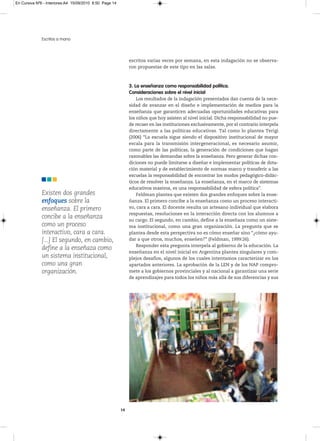 En Cursiva Nº6 - Interiores:A4 15/09/2010 8:50 Page 14




              Escritos a mano



                                                              escritos varias veces por semana, en esta indagación no se observa-
                                                              ron propuestas de este tipo en las salas.



                                                              3. La enseñanza como responsabilidad política.
                                                              Consideraciones sobre el nivel inicial
                                                                  Los resultados de la indagación presentados dan cuenta de la nece-
                                                              sidad de avanzar en el diseño e implementación de medios para la
                                                              enseñanza que garanticen adecuadas oportunidades educativas para
                                                              los niños que hoy asisten al nivel inicial. Dicha responsabilidad no pue-
                                                              de recaer en las instituciones exclusivamente, por el contrario interpela
                                                              directamente a las políticas educativas. Tal como lo plantea Terigi
                                                              (2006) “La escuela sigue siendo el dispositivo institucional de mayor
                                                              escala para la transmisión intergeneracional, es necesario asumir,
                                                              como parte de las políticas, la generación de condiciones que hagan
                                                              razonables las demandas sobre la enseñanza. Pero generar dichas con-
                                                              diciones no puede limitarse a diseñar e implementar políticas de dota-
                                                              ción material y de establecimiento de normas marco y transferir a las
                                                              escuelas la responsabilidad de encontrar los modos pedagógico-didác-
                                                              ticos de resolver la enseñanza. La enseñanza, en el marco de sistemas
                                                              educativos masivos, es una responsabilidad de esfera política”.
              Existen dos grandes                                 Feldman plantea que existen dos grandes enfoques sobre la ense-
              enfoques sobre la                               ñanza. El primero concibe a la enseñanza como un proceso interacti-
              enseñanza. El primero                           vo, cara a cara. El docente resulta un artesano individual que elabora
                                                              respuestas, resoluciones en la interacción directa con los alumnos a
              concibe a la enseñanza                          su cargo. El segundo, en cambio, define a la enseñaza como un siste-
              como un proceso                                 ma institucional, como una gran organización. La pregunta que se
              interactivo, cara a cara.                       plantea desde esta perspectiva no es cómo enseñar sino “¿cómo ayu-
              [...] El segundo, en cambio,                    dar a que otros, muchos, enseñen?” (Feldman, 1999:26).
                                                                  Responder esta pregunta interpela al gobierno de la educación. La
              define a la enseñaza como
                                                              enseñanza en el nivel inicial en Argentina plantea singulares y com-
              un sistema institucional,                       plejos desafíos, algunos de los cuales intentamos caracterizar en los
              como una gran                                   apartados anteriores. La aprobación de la LEN y de los NAP compro-
              organización.                                   mete a los gobiernos provinciales y al nacional a garantizar una serie
                                                              de aprendizajes para todos los niños más allá de sus diferencias y sus




                                                         14
 
