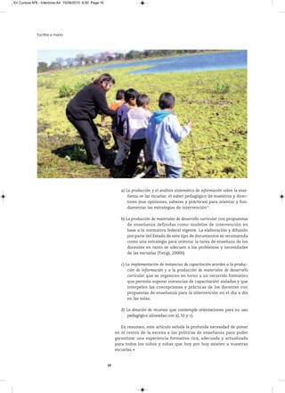 En Cursiva Nº6 - Interiores:A4 15/09/2010 8:50 Page 16




              Escritos a mano




                                                                 a) La producción y el análisis sistemático de información sobre la ense-
                                                                     ñanza en las escuelas: el saber pedagógico de maestros y direc-
                                                                     tores (sus opiniones, saberes y prácticas) para orientar y fun-
                                                                     damentar las estrategias de intervención15.

                                                                 b) La producción de materiales de desarrollo curricular con propuestas
                                                                     de enseñanza definidas como modelos de intervención en
                                                                     base a la normativa federal vigente. La elaboración y difusión
                                                                     por parte del Estado de este tipo de documentos se recomienda
                                                                     como una estrategia para orientar la tarea de enseñaza de los
                                                                     docentes en tanto se adecuen a los problemas y necesidades
                                                                     de las escuelas (Terigi, 2006b).

                                                                 c) La implementación de instancias de capacitación acordes a la produc-
                                                                     ción de información y a la producción de materiales de desarrollo
                                                                     curricular que se organicen en torno a un recorrido formativo
                                                                     que permita superar instancias de capacitación aisladas y que
                                                                     interpelen las concepciones y prácticas de los docentes con
                                                                     propuestas de enseñanza para la intervención en el día a día
                                                                     en las salas.

                                                                 d) La dotación de recursos que contemple orientaciones para su uso
                                                                     pedagógico alineadas con a), b) y c).

                                                                 En resumen, este artículo señala la profunda necesidad de poner
                                                              en el centro de la escena a las políticas de enseñanza para poder
                                                              garantizar una experiencia formativa rica, adecuada y actualizada
                                                              para todos los niños y niñas que hoy por hoy asisten a nuestras
                                                              escuelas.


                                                         16
 