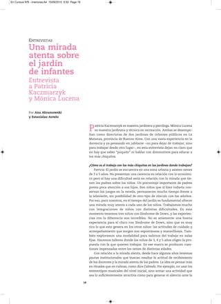 En Cursiva Nº6 - Interiores:A4 15/09/2010 8:50 Page 18




              ENTREVISTAS
              Una mirada
              atenta sobre
              el jardín
              de infantes
              Entrevista
              a Patricia
              Kaczmarzyk
              y Mónica Lucena

              Por Ana Abramowski
              y Estanislao Antelo



                                                              P   atricia Kaczmarzyk es maestra jardinera y psicóloga. Mónica Lucena
                                                                  es maestra jardinera y técnica en recreación. Ambas se desempe-
                                                              ñan como directoras de dos jardines de infantes públicos en La
                                                              Matanza, provincia de Buenos Aires. Con una vasta experiencia en la
                                                              docencia y ya pensando en jubilarse −no para dejar de trabajar, sino
                                                              para trabajar desde otro lugar−, en esta entrevista dejan en claro que
                                                              no hay que saber “poquito” ni hablar con diminutivos para educar a
                                                              los más chiquitos.

                                                              ¿Cómo es el trabajo con los más chiquitos en los jardines donde trabajan?
                                                                  Patricia: El jardín se encuentra en una zona urbana y asisten nenes
                                                              de 3 a 5 años. No presentan una carencia en relación con lo económi-
                                                              co pero sí hay una dificultad seria en relación con la mirada que tie-
                                                              nen los padres sobre los niños. Un porcentaje importante de padres
                                                              presta poca atención a sus hijos. Son niños que si bien todavía con-
                                                              servan los juegos en la vereda, permanecen mucho tiempo frente a
                                                              la televisión, sin posibilidad de otro tipo de vínculo con los adultos.
                                                              Por eso, para nosotros, en el tiempo del jardín es fundamental ofrecer
                                                              una mirada muy atenta a cada uno de los niños. Trabajamos mucho
                                                              con integraciones de niños con distintas dificultades. En este
                                                              momento tenemos tres niños con Síndrome de Down, y las experien-
                                                              cias con la diferencia son increíbles. No es solamente una buena
                                                              experiencia para el chico con Síndrome de Down, sino que es muy
                                                              rico lo que esto genera en los otros niños: las actitudes de cuidado y
                                                              acompañamiento que surgen son espontáneas y maravillosas. Tam-
                                                              bién exploramos una modalidad para salirnos del trabajo en salas
                                                              fijas. Hacemos talleres donde los niños de 3, 4 y 5 años eligen la pro-
                                                              puesta con la que quieren trabajar. En ese marco se producen cues-
                                                              tiones impensadas entre los nenes de distintas edades.
                                                                  Con relación a la mirada atenta, desde hace algunos años tenemos
                                                              pautas institucionales que buscan resaltar la actitud de recibimiento
                                                              de los docentes y la mirada atenta de los padres. La idea es pensar más
                                                              en rituales que en rutinas, como dice Calmels. Por ejemplo, no usar los
                                                              estereotipos musicales del nivel inicial, sino armar una actividad que
                                                              sea lo suficientemente atractiva como para generar el silencio ante la

                                                         18
 