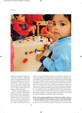 En Cursiva Nº6 - Interiores:A4 15/09/2010 8:50 Page 20




              Entrevistas




              bandera sin tener que decirles que              relación con lo que los chicos tienen para ofrecernos todos los días,
              se queden callados. Y trabajamos                lo que nos obliga a ofrecerles cada vez un poco más y algo diferente.
              mucho con los maestros el tema de               La intención es correr al jardín de los estereotipos instalados desde
              salir de la definición de “este nene            hace años. También tenemos muchos nenes integrados y coincido
              es agresivo”, “este nene no escu-               con Patricia en que eso trae mucha riqueza tanto para el nene inte-
              cha”, “a este nene le cuesta” que               grado como para todo el resto. Cuento una anécdota: tenemos un
              son muy comunes en el nivel inicial             nene que es sordo y tiene audífonos desde hace poquito tiempo. El
              y, en su lugar, poder pensar en el              primer día, la maestra le explicó al grupo por qué este nene no habla-
              enigma que trae cada nene.                      ba. Los audífonos tienen una perillita roja de un lado y azul del otro,
                  Mónica: El barrio donde está el             y uno de los nenes se acercó y dijo “una es para el agua fría y la otra
              jardín es muy lindo. Últimamente                para el agua caliente”. Lo que nos enseñan los chicos es una mirada
              se han ido armando asentamien-                  totalmente despojada de prejuicios sobre la diferencia.
              tos precarios en los alrededores y
              también hay una zona de mono-                   ¿Cómo ven la supuesta oposición entre cuidar-criar-enseñar y cuál cre-
              blocks. Entonces la población es                en que es la importancia de las primeras marcas en los más pequeños?
              muy diversa. Tenemos salas de 3,                   Mónica: Cuidar es enseñar: no hay oposición cuando hay un cuida-
              4 y 5 años. Trabajamos mucho en                 do en el que se está ofreciendo algo. Por otra parte, las marcas de la

                                                         20
 