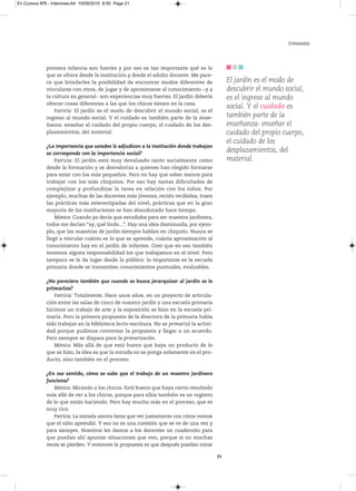 En Cursiva Nº6 - Interiores:A4 15/09/2010 8:50 Page 21




                                                                                                                    Entrevistas



              primera infancia son fuertes y por eso es tan importante qué es lo
              que se ofrece desde la institución y desde el adulto docente. Me pare-
              ce que brindarles la posibilidad de encontrar modos diferentes de                 El jardín es el modo de
              vincularse con otros, de jugar y de aproximarse al conocimiento −y a              descubrir el mundo social,
              la cultura en general− son experiencias muy fuertes. El jardín debería            es el ingreso al mundo
              ofrecer cosas diferentes a las que los chicos tienen en la casa.
                                                                                                social. Y el cuidado es
                  Patricia: El jardín es el modo de descubrir el mundo social, es el
              ingreso al mundo social. Y el cuidado es también parte de la ense-                también parte de la
              ñanza: enseñar el cuidado del propio cuerpo, el cuidado de los des-               enseñanza: enseñar el
              plazamientos, del material.                                                       cuidado del propio cuerpo,
                                                                                                el cuidado de los
              ¿La importancia que ustedes le adjudican a la institución donde trabajan
              se corresponde con la importancia social?
                                                                                                desplazamientos, del
                  Patricia: El jardín está muy devaluado tanto socialmente como                 material.
              desde la formación y se desvaloriza a quienes han elegido formarse
              para estar con los más pequeños. Pero no hay que saber menos para
              trabajar con los más chiquitos. Por eso hay tantas dificultades de
              complejizar y profundizar la tarea en relación con los niños. Por
              ejemplo, muchas de las docentes más jóvenes, recién recibidas, traen
              las prácticas más estereotipadas del nivel, prácticas que en la gran
              mayoría de las instituciones se han abandonado hace tiempo.
                  Mónica: Cuando yo decía que estudiaba para ser maestra jardinera,
              todos me decían “ay, qué lindo...”. Hay una idea disminuida, por ejem-
              plo, que las maestras de jardín siempre hablan en chiquito. Nunca se
              llegó a vincular cuánto es lo que se aprende, cuánta aproximación al
              conocimiento hay en el jardín de infantes. Creo que en eso también
              tenemos alguna responsabilidad los que trabajamos en el nivel. Pero
              tampoco se le da lugar desde lo público: lo importante es la escuela
              primaria donde se transmiten conocimientos puntuales, evaluables.

              ¿No pareciera también que cuando se busca jerarquizar al jardín se lo
              primariza?
                 Patricia: Totalmente. Hace unos años, en un proyecto de articula-
              ción entre las salas de cinco de nuestro jardín y una escuela primaria
              hicimos un trabajo de arte y la exposición se hizo en la escuela pri-
              maria. Pero la primera propuesta de la directora de la primaria había
              sido trabajar en la biblioteca lecto-escritura. No se primarizó la activi-
              dad porque pudimos conversar la propuesta y llegar a un acuerdo.
              Pero siempre se dispara para la primarización.
                 Mónica: Más allá de que está bueno que haya un producto de lo
              que se hizo, la idea es que la mirada no se ponga solamente en el pro-
              ducto, sino también en el proceso.

              ¿En ese sentido, cómo se sabe que el trabajo de un maestro jardinero
              funciona?
                 Mónica: Mirando a los chicos. Está bueno que haya cierto resultado
              más allá de ver a los chicos, porque para ellos también es un registro
              de lo que están haciendo. Pero hay mucho más en el proceso, que es
              muy rico.
                 Patricia: La mirada atenta tiene que ver justamente con cómo vemos
              que el niño aprendió. Y eso no es una cuestión que se ve de una vez y
              para siempre. Nosotros les damos a los docentes un cuadernito para
              que puedan ahí apuntar situaciones que ven, porque si no muchas
              veces se pierden. Y entonces la propuesta es que después puedan mirar

                                                                                           21
 