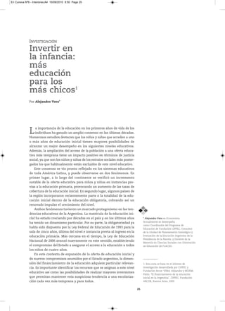 En Cursiva Nº6 - Interiores:A4 15/09/2010 8:50 Page 25




              INVESTIGACIÓN
              Invertir en
              la infancia:
              más
              educación
              para los
              más chicos1
              Por Alejandro Vera*




              L    a importancia de la educación en los primeros años de vida de los
                   individuos ha ganado un amplio consenso en las últimas décadas.
              Numerosos estudios destacan que los niños y niñas que acceden a uno
              o más años de educación inicial tienen mayores posibilidades de
              alcanzar un mejor desempeño en los siguientes niveles educativos.
              Además, la ampliación del acceso de la población a una oferta educa-
              tiva más temprana tiene un impacto positivo en términos de justicia
              social, ya que son los niños y niñas de los estratos sociales más poster-
              gados los que habitualmente están excluidos de este nivel educativo.
                  Este consenso se vio pronto reflejado en los sistemas educativos
              de toda América Latina, y puede observarse en dos fenómenos. En
              primer lugar, a lo largo del continente se verificó un incremento
              notable de la oferta educativa para niños y niñas en instancias pre-
              vias a la educación primaria, provocando un aumento de las tasas de
              cobertura de la educación inicial. En segundo lugar, algunos países de
              la región incorporaron recientemente parte o la totalidad de la edu-
              cación inicial dentro de la educación obligatoria, cobrando así un
              renovado impulso el crecimiento del nivel.
                  Ambos fenómenos tuvieron un marcado protagonismo en las ten-
              dencias educativas de la Argentina. La matrícula de la educación ini-
              cial ha estado creciendo por décadas en el país y en los últimos años            * Alejandro Vera esEconomista.
              ha tenido un dinamismo particular. Por su parte, la obligatoriedad ya            Actualmentesedesempeña
                                                                                               como CoordinadordelProgramade
              había sido dispuesta por la Ley Federal de Educación de 1993 para la             EducacióndeFundaciónCIPPEC,Consultor
              sala de cinco años, última del nivel e instancia previa al ingreso en la         delaunidaddePlaneamientoEstratégicoy
              educación primaria. Más cercana en el tiempo, la Ley de Educación                EvaluacióndelaEducaciónArgentinadela
                                                                                               PresidenciadelaNación,yDocentedela
              Nacional de 2006 avanzó nuevamente en este sentido, estableciendo
                                                                                               MaestríaenCienciasSocialesconOrientación
              el compromiso del Estado a asegurar el acceso a la educación a todos             enEducacióndeFLACSO.
              los niños de cuatro años.
                  En este contexto de expansión de la oferta de educación inicial y
              de nuevos compromisos asumidos por el Estado argentino, la dimen-
              sión del financiamiento de la educación adquiere particular relevan-             1.Estanotasebasaenelinformede
              cia. Es importante identificar los recursos que se asignan a este nivel          investigacióndesarrolladaporCIPPECy
                                                                                               FundaciónArcor:VErA,AlejandroyBEzEM,
              educativo así como las posibilidades de realizar mayores inversiones
                                                                                               Pablo:“Elfinanciamientodelaeducación
              que permitan mantener esta auspiciosa tendencia a una escolariza-                inicialenlaArgentina”,CIPPEC,Fundación
              ción cada vez más temprana y para todos.                                         ArCOr,BuenosAires,2009.


                                                                                          25
 