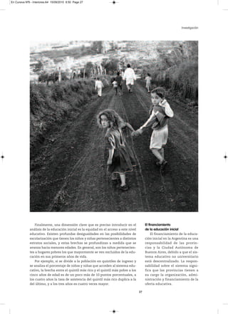 En Cursiva Nº6 - Interiores:A4 15/09/2010 8:50 Page 27




                                                                                                                        Investigación




                  Finalmente, una dimensión clave que es preciso introducir en el             El financiamiento
              análisis de la educación inicial es la equidad en el acceso a este nivel        de la educación inicial
              educativo. Existen profundas desigualdades en las posibilidades de                 El financiamiento de la educa-
              escolarización que tienen los niños y niñas pertenecientes a distintos          ción inicial en la Argentina es una
              estratos sociales, y estas brechas se profundizan a medida que se               responsabilidad de las provin-
              avanza hacia menores edades. En general, son los niños pertenecien-             cias y la Ciudad Autónoma de
              tes a hogares pobres los que mayormente se ven excluidos de la edu-             Buenos Aires, debido a que el sis-
              cación en sus primeros años de vida.                                            tema educativo no universitario
                  Por ejemplo, si se divide a la población en quintiles de ingreso y          está descentralizado. La respon-
              se analiza el porcentaje de niños y niñas que acceden al sistema edu-           sabilidad sobre el sistema signi-
              cativo, la brecha entre el quintil más rico y el quintil más pobre a los        fica que las provincias tienen a
              cinco años de edad es de un poco más de 10 puntos porcentuales, a               su cargo la organización, admi-
              los cuatro años la tasa de asistencia del quintil más rico duplica a la         nistración y financiamiento de la
              del último, y a los tres años es cuatro veces mayor.                            oferta educativa.

                                                                                         27
 