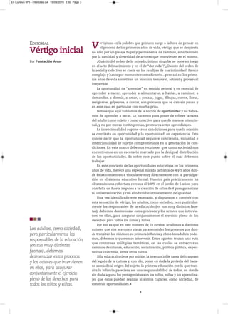 En Cursiva Nº6 - Interiores:A4 15/09/2010 8:50 Page 3




              EDITORIAL
              Vértigo inicial
                              V                               ertiginoso es la palabra que primero surge a la hora de pensar en
                                                              el proceso de los primeros años de vida, vértigo que se despierta
                                                        no sólo por un pasaje fugaz y permanente de cambios, sino también
                                                        por la cantidad y diversidad de actores que intervienen en el mismo.
              Por Fundación Arcor                           ¿Cuánto del orden de lo privado, íntimo singular se pone en juego
                                                        en el acto del nacimiento y en el de “dar vida”? ¿Cuánto del orden de
                                                        lo social y colectivo se cuela en las rendijas de esa intimidad? Parece
                                                        complejo y hasta por momento contradictorio…pero así es: los prime-
                                                        ros años de vida sintetizan un mosaico temporal, actoral y procesual
                                                        irrepetible.
                                                            La oportunidad de “aprender” en sentido general y en especial de
                                                        aprender a nacer, aprender a alimentarse, a hablar, a caminar, a
                                                        demandar, a dormir, a amar, a pensar, jugar, dibujar, correr, llorar,
                                                        resignarse, golpearse, a contar, son procesos que se dan sin pausa y
                                                        en este caso en particular con mucha prisa.
                                                            Nótese que aquí hablamos de la noción de oportunidad y no habla-
                                                        mos de aprender a secas. Lo hacemos para poner de relieve la tarea
                                                        del adulto como sujeto y como colectivo para que de manera intencio-
                                                        nal, y no por meras contingencias, promueva estos aprendizajes.
                                                            La intencionalidad supone crear condiciones para que la ocasión
                                                        se convierta en oportunidad y la oportunidad, en experiencia. Esto
                                                        quiere decir que la oportunidad requiere conciencia, voluntad e
                                                        intencionalidad de sujetos comprometidos en la generación de con-
                                                        diciones. En este marco debemos reconocer que como sociedad nos
                                                        encontramos en un escenario marcado por la desigual distribución
                                                        de las oportunidades. Es sobre este punto sobre el cual debemos
                                                        trabajar.
                                                            En este concierto de las oportunidades educativas en los primeros
                                                        años de vida, merece una especial mirada la franja de 4 y 5 años don-
                                                        de éstas comienzan a vincularse muy directamente con la participa-
                                                        ción en el sistema educativo formal. Nuestro país prácticamente ha
                                                        alcanzado una cobertura cercana al 100% en el jardín de 5 años, pero
                                                        aún falta un fuerte impulso a la creación de salas de 4 para garantizar
                                                        su universalización y con ello brindar otro elemento de igualdad.
                                                            Una vez identificado este escenario, y dispuestos a convivir con
                                                        esta sensación de vértigo, los adultos, como sociedad, pero particular-
                                                        mente los responsables de la educación (en sus muy distintas face-
                                                        tas), debemos desmenuzar estos procesos y los actores que intervie-
                                                        nen en ellos, para asegurar conjuntamente el ejercicio pleno de los
                                                        derechos para todos los niños y niñas.
                                                            Por eso es que en este número de En cursiva, acudimos a distintos
              Los adultos, como sociedad,               autores que nos acerquen pistas para entender los procesos por don-
              pero particularmente los                  de transitan los niños en su primera infancia y cómo los adultos pode-
              responsables de la educación              mos, debemos o queremos intervenir. Estos aportes trazan una ruta
                                                        que contornea múltiples temáticas, en las cuales se entrecruzan
              (en sus muy distintas                     caminos de crianza, educación, socialización, política pública, expec-
              facetas), debemos                         tativas colectivas, entre otros tantos.
              desmenuzar estos procesos                     Si la educación tiene por misión la irrenunciable tarea del traspaso
              y los actores que intervienen             del legado de la cultura y, con ello, poner en duda la profecía del fraca-
                                                        so asociado al origen del sujeto, la primera educación por la que tran-
              en ellos, para asegurar
                                                        sita la infancia pareciera ser una responsabilidad de todos, en donde
              conjuntamente el ejercicio                sin duda alguna los protagonistas son los niños, niñas y los aprendiza-
              pleno de los derechos para                jes que éstos pueden realizar si somos capaces, como sociedad, de
              todos los niños y niñas.                  construir oportunidades.

                                                                                         3
 