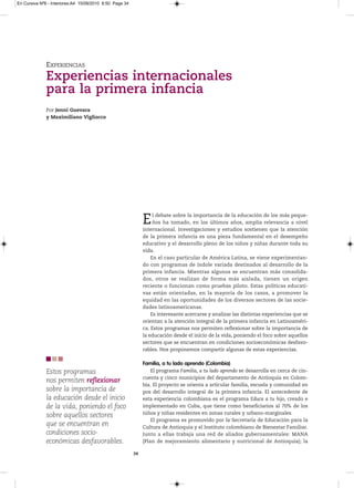 En Cursiva Nº6 - Interiores:A4 15/09/2010 8:50 Page 34




              EXPERIENCIAS
              Experiencias internacionales
              para la primera infancia
              Por Jenni Guevara
              y Maximiliano Vigliocco




                                                              E    l debate sobre la importancia de la educación de los más peque-
                                                                   ños ha tomado, en los últimos años, amplia relevancia a nivel
                                                              internacional. Investigaciones y estudios sostienen que la atención
                                                              de la primera infancia es una pieza fundamental en el desempeño
                                                              educativo y el desarrollo pleno de los niños y niñas durante toda su
                                                              vida.
                                                                  En el caso particular de América Latina, se viene experimentan-
                                                              do con programas de índole variada destinados al desarrollo de la
                                                              primera infancia. Mientras algunos se encuentran más consolida-
                                                              dos, otros se realizan de forma más aislada, tienen un origen
                                                              reciente o funcionan como pruebas piloto. Estas políticas educati-
                                                              vas están orientadas, en la mayoría de los casos, a promover la
                                                              equidad en las oportunidades de los diversos sectores de las socie-
                                                              dades latinoamericanas.
                                                                  Es interesante acercarse y analizar las distintas experiencias que se
                                                              orientan a la atención integral de la primera infancia en Latinoaméri-
                                                              ca. Estos programas nos permiten reflexionar sobre la importancia de
                                                              la educación desde el inicio de la vida, poniendo el foco sobre aquellos
                                                              sectores que se encuentran en condiciones socioeconómicas desfavo-
                                                              rables. Nos proponemos compartir algunas de estas experiencias.

                                                              Familia, a tu lado aprendo (Colombia)
              Estos programas                                     El programa Familia, a tu lado aprendo se desarrolla en cerca de cin-
                                                              cuenta y cinco municipios del departamento de Antioquia en Colom-
              nos permiten reflexionar
                                                              bia. El proyecto se orienta a articular familia, escuela y comunidad en
              sobre la importancia de                         pos del desarrollo integral de la primera infancia. El antecedente de
              la educación desde el inicio                    esta experiencia colombiana es el programa Educa a tu hijo, creado e
              de la vida, poniendo el foco                    implementado en Cuba, que tiene como beneficiarios al 70% de los
                                                              niños y niñas residentes en zonas rurales y urbano-marginales.
              sobre aquellos sectores
                                                                  El programa es promovido por la Secretaría de Educación para la
              que se encuentran en                            Cultura de Antioquia y el Instituto colombiano de Bienestar Familiar.
              condiciones socio-                              Junto a ellas trabaja una red de aliados gubernamentales: MANA
              económicas desfavorables.                       (Plan de mejoramiento alimentario y nutricional de Antioquia); la

                                                         34
 