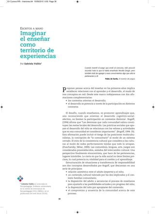 En Cursiva Nº6 - Interiores:A4 15/09/2010 8:50 Page 38




              ESCRITOS        A MANO

              Imaginar
              el enseñar
              como
              territorio de
              experiencias
              Por Gabriela Valiño*
                                                                                    Cuando inventó el juego que envió al concurso, Iván procuró
                                                                                    recordar todo lo que le había enseñado Nicolás Dragó; pero
                                                                                    también trató de agregar a esos conocimientos algo que sólo le
                                                                                    perteneciera a él.
                                                                                                             Pablo de Santis, El inventor de juegos




                                                              P   roponer pensar acerca del enseñar en los primeros años implica
                                                                  establecer relaciones con el aprender y el desarrollo, al modo de
                                                              tres conceptos en red. Desde este marco trabajaremos con dos afir-
                                                              maciones complementarias:
                                                                 • los contextos orientan el desarrollo;
                                                                 • el desarrollo se potencia a través de la participación en distintos
                                                                    contextos.

                                                                  El desafío, cuando enseñamos, es promover aprendizajes que,
                                                              aún reconociendo que orientan el desarrollo cognitivo-social-
                                                              afectivo, no limiten la participación en contextos distintos1. Rogoff,
                                                              (1994) afirma que “Las destrezas que cada comunidad valora consti-
                                                              tuyen las metas locales del desarrollo. Las prácticas sociales que apo-
                                                              yan el desarrollo del niño se relacionan con los valores y actividades
                                                              que en esa comunidad se consideran importantes”. (Rogoff, 1994: 35).
                                                              Esta afirmación puede incluir el riesgo de las posiciones multicultu-
                                                              ralistas, la concepción de “lo comunitario” al modo de un sistema
                                                              cerrado. El mito de la consistencia cultural que considera a las cultu-
                                                              ras al modo de redes perfectamente tejidas que todo lo atrapan.
                                                              (Duschatzky, Skliar, 2000). Las costumbres, lenguas, arte, juegos son
                                                              considerados preestablecidos, aislados del intercambio cultural. Una
                                                              perspectiva finalmente etnocentrista, que hace de las pertenencias,
                                                              lugares inmóviles. Lo cierto es que la vida social no tiene límites pre-
                                                              cisos, lo cual potencia su vitalidad para el cambio y el aprendizaje.
                                                                  Estructuración de situaciones y transferencia de responsabilidad
                                                              son dos conceptos desarrollados por Rogoff, que descansan en una
                                                              serie de principios:
                                                                  • relación asimétrica ente el adulto (experto) y el niño;
                                                                  • un contenido cultural valorado por los dos implicados y el con-
                                                                    texto familiar-comunitario;
                                                                  • la disposición del adulto a secuenciar el proceso de enseñanza
              * Gabriela Valiño esLicenciadaen                    para ajustarlo a las posibilidades actuales y en progreso del niño;
              Psicopedagogía.Profesorauniversitaria
                                                                  • la disposición del niño por apropiarse del contenido;
              enlacarreradelicenciaturade
              Psicopedagogía(uCA,uMSA)yenel                  • el compromiso y anuencia de la comunidad acerca de este
              profesoradodenivelinicial(uCES).                  proceso.

                                                         38
 