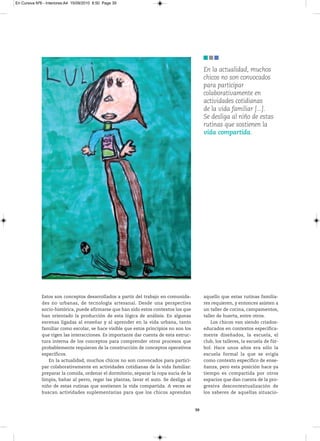 En Cursiva Nº6 - Interiores:A4 15/09/2010 8:50 Page 39




                                                                                             En la actualidad, muchos
                                                                                             chicos no son convocados
                                                                                             para participar
                                                                                             colaborativamente en
                                                                                             actividades cotidianas
                                                                                             de la vida familiar [...].
                                                                                             Se desliga al niño de estas
                                                                                             rutinas que sostienen la
                                                                                             vida compartida.




              Estos son conceptos desarrollados a partir del trabajo en comunida-            aquello que estas rutinas familia-
              des no urbanas, de tecnología artesanal. Desde una perspectiva                 res requieren, y entonces asisten a
              socio-histórica, puede afirmarse que han sido estos contextos los que          un taller de cocina, campamentos,
              han orientado la producción de esta lógica de análisis. En algunas             taller de huerta, entre otros.
              escenas ligadas al enseñar y al aprender en la vida urbana, tanto                  Los chicos van siendo criados-
              familiar como escolar, se hace visible que estos principios no son los         educados en contextos específica-
              que rigen las interacciones. Es importante dar cuenta de esta estruc-          mente diseñados, la escuela, el
              tura interna de los conceptos para comprender otros procesos que               club, los talleres, la escuela de fút-
              probablemente requieran de la construcción de conceptos operativos             bol. Hace unos años era sólo la
              específicos.                                                                   escuela formal la que se erigía
                 En la actualidad, muchos chicos no son convocados para partici-             como contexto específico de ense-
              par colaborativamente en actividades cotidianas de la vida familiar:           ñanza, pero esta posición hace ya
              preparar la comida, ordenar el dormitorio, separar la ropa sucia de la         tiempo es compartida por otros
              limpia, bañar al perro, regar las plantas, lavar el auto. Se desliga al        espacios que dan cuenta de la pro-
              niño de estas rutinas que sostienen la vida compartida. A veces se             gresiva descontextualización de
              buscan actividades suplementarias para que los chicos aprendan                 los saberes de aquellas situacio-


                                                                                        39
 
