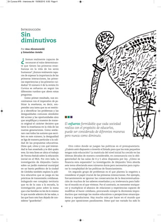 En Cursiva Nº6 - Interiores:A4 15/09/2010 8:50 Page 4




              INTRODUCCIÓN
              Sin
              diminutivos
              Por Ana Abramowski
              y Estanislao Antelo



              ¿     Somos realmente capaces de
                    reconocer el valor determinan-
              te que tienen las primeras ense-
              ñanzas en la vida de los seres
              humanos? ¿Somos realmente capa-
              ces de sopesar la importancia de las
              primeras interacciones, las prime-
              ras experiencias y los primeros cui-
              dados? El número 6 de la revista En
              Cursiva se esfuerza en seguir los
              diferentes rumbos que abren estas
              preguntas.
                   Como primer resultado, nos en-
              contramos con el imperativo de po-
              litizar la enseñanza, es decir, em-
              prender una tarea que no se restrin-
              ja a identificar los problemas y las
              desigualdades comunes alrededor
              del acceso y las oportunidades sino
              que amplifique y muestre de mane-
              ra original el carácter decisivo que          El esfuerzo formidable que cada sociedad
              tiene la enseñanza en la vida de las
                                                            realiza con el propósito de educarlos,
              nuevas generaciones. Como sostie-
              nen casi todos los autores que escri-
                                                            puede ser considerado de diferentes maneras
              ben en este número, la desigualdad            pero nunca como diminuto.
              se liga de manera particular a la cali-
              dad de las propuestas educativas.
              Dime qué, cómo y con qué intensi-                 Otro rubro donde se juegan las políticas es el presupuestario.
              dad te han enseñado y te diré quién           ¿Cuánto está dispuesto a invertir el Estado para que los más pequeños
              eres. En esta línea se ubica el trabajo       tengan más educación? La matrícula del nivel inicial ha crecido en las
              de Verona Batiuk sobre la educación           últimas décadas de manera considerable, en consonancia con la obli-
              inicial en el NEA. Por otro lado, la          gatoriedad de las salas de 4 y 5 años dispuesta por ley. ¿Cómo se
              investigación de Alejandra Castro             financia esta expansión? La investigación de Alejandro Vera aborda
              sobre un jardín maternal municipal            este tema ofreciendo esos números duros pero necesarios para captu-
              en un barrio periférico de la ciudad          rar la complejidad de las políticas de financiamiento.
              de Córdoba también explora la polí-               Un segundo grupo de problemas es el que plantea la negativa a
              tica educativa que se juega en las            considerar el papel crucial de las primeras interacciones. Por ejemplo,
              prácticas de transmisión cotidianas.          frecuentemente se ignoran las consecuencias de la descontextualiza-
              Indagando ese complejo territorio             ción de muchos de los saberes enseñados y su irrelevancia para habi-
              que va de la casa a la escuela, la            tar el mundo en el que vivimos. Por el contrario, es menester enrique-
              investigación pone sobre la mesa              cer y multiplicar el abanico de relaciones y experiencias capaces de
              que a las familias no les da lo mismo         modificar el hacer cotidiano, procurando romper la dicotomía impro-
              lo que sucede adentro de las salas, a         ductiva que restringe los modos educativos a perspectivas emancipa-
              las que hace rato han dejado de con-          doras y reproductoras. Hay mucho más por hacer en el mundo que
              siderar “guarderías”.                         optar por oposiciones paralizantes. Dime qué tan variado ha sido lo

                                                        4
 