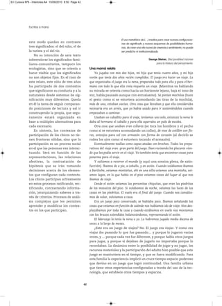 En Cursiva Nº6 - Interiores:A4 15/09/2010 8:50 Page 42




              Escritos a mano



                                                                                     El uso metafórico de […] medios para crear nuevas configuracio-
              este modo quedan en contraste
                                                                                     nes de significado y nuevos esquemas de posibilidades huma-
              tres significados: el del niño, el de                                  nas, de crear una vita nuova de creencia y sentimiento, no puede
              la turista y el del tío.                                               ser predicho ni institucionalizado.
                  No es intención de este texto
              sobrevalorar los significados fami-                                                            George Steiner, Diez (posibles) razones
              liares-comunitarios, tampoco los                                                                    para la tristeza del pensamiento.
              ecologistas, sino que se orienta a              Una mamá relata
              hacer visible que los significados                  Yo jugaba con mis dos hijos, mi hija que tenía cuatro años, y mi hijo
              no son objetos fijos. En el caso de             varón que tenía dos años recién cumplidos. El juego era hacer un viaje. La
              este relato, este niño de tres años             que organizaba el juego era la nena, preparaba todo para ella y para el her-
              ha participado de dos contextos                 mano con todo lo que ella creía requería un viaje. (Mientras va hablando
              que significaron su conducta y a la             su mirada se orienta como hacia un horizonte lejano, baja el tono de
              naturaleza desde sistemas de sig-               voz, habla pausado aunque con entusiasmo). Se ponían mochilas (hace
              nificación muy diferentes. Queda                el gesto como si se estuviera acomodando las tiras de la mochila),
              en él la tarea de seguir comparan-              más de una, estaban vacías. Otra cosa que llevaban y que ella consideraba
              do posiciones de lectura y así ir               necesaria era un arnés, que yo había usado para ir sosteniéndolos cuando
              construyendo la propia, que segu-               empezaban a caminar.
              ramente estará organizada en                        Usaban un caballito para el viaje, teníamos uno solo, entonces la nena le
              base a múltiples alternativas para              daba al hermano el caballo y para ella agarraba un palo de escoba.
              cada escenario.                                     Otra cosa que usaban eran collares (se toca los hombros y el pecho
                  En síntesis, los contextos de               como si se estuviera acomodando un collar), de esos de cotillón con flo-
              participación de los chicos no tie-             res, anteojos para sol con armazón con forma de corazón (al decirlo se
              nen fronteras nítidas, sino que la              rodea los ojos como si estuviera tocando el armazón).
              participación es un proceso social                  Eventualmente toallas como capas atadas con broches. Todos los prepa-
              en el que las personas van interac-             rativos del viaje eran gran parte del juego. Iban revisando los placares vien-
              tuando. Será en función de las                  do que les podía servir en el viaje. Yo también tenía que encontrar cosas para
              representaciones, las relaciones                ponerme para el viaje.
              afectivas, la contrastación de                      Y salíamos a recorrer el mundo (y aquí una sonrisa plena, de satis-
              hipótesis que se irán tomando                   facción). Íbamos de a pie, a caballo, y en avión. Cuando volábamos íbamos
              decisiones acerca de los elemen-                a Bariloche, veíamos montañas, ahí en una silla veíamos una montaña, veí-
              tos que configuran cada contexto.               amos lagos, en lo que había en el piso veíamos cosas del lugar al que nos
              Los chicos participan activamente               íbamos de viaje.
              en estos procesos ratificando, rec-                 Desde el avión veíamos las personitas chiquitas, que eran las piedritas
              tificando, contrastando informa-                de los mosaicos del piso. Si volábamos de noche, veíamos las luces de las
              ción, jerarquizando saberes a tra-              casas en las piedritas. El vuelo era el final del juego. Cuando nos cansába-
              vés de criterios. Procesos de análi-            mos de volar, volvíamos a casa.
              sis complejos que les permiten                      Era un juego poco conversado; se hablaba poco. Íbamos señalando las
              aprender y modificar los contex-                cosas que veíamos en función de adónde nos habíamos ido de viaje. Nos des-
              tos en los que participan.                      plazábamos por toda la casa y cuando estábamos en vuelo nos movíamos
                                                              con los brazos extendidos balanceándonos, representando el avión.
                                                                  El liderazgo lo tenía la nena o yo. Lo habremos jugado media docena de
                                                              veces a lo largo de meses.
                                                                  ¿Este era un juego de viajes? No. El juego era viajar. Y como era
                                                              viajar iba pasando lo que fue pasando… y porque lo jugaron varias
                                                              veces, y … porque cada vez fue diferente, y porque había otros juegos
                                                              para jugar, y porque si dejaban de jugarlo no importaba porque lo
                                                              recordaban. La dinámica entre la posibilidad de jugar y no jugar, los
                                                              recursos materiales y la participación del adulto hizo posible que este
                                                              juego se mantuviera en el tiempo, y que se fuera modificando. Para
                                                              esta familia la experiencia implicó un cruce tiempo-espacio poderoso
                                                              que devino en un juego que logró continuidad. Una familia urbana
                                                              que tiene otras experiencias configuradas a través del uso de la tec-
                                                              nología, que establece otros tiempos y espacios.


                                                         42
 
