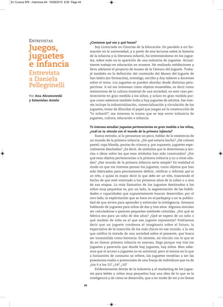 En Cursiva Nº6 - Interiores:A4 15/09/2010 8:50 Page 44




              ENTREVISTAS                                     ¿Contanos qué sos y qué haces?

              Juegos,                                             Soy Licenciada en Ciencias de la Educación. En paralelo a mi for-
                                                              mación en la universidad, y a partir de mis lecturas sobre la historia
              juguetes                                        de la infancia y la literatura infantil, fui interesándome en los jugue-
                                                              tes, sobre todo en la aparición de una industria de juguetes. Actual-
              e infancia                                      mente trabajo en educación en museos. He realizado exhibiciones y
                                                              llevo adelante el proyecto de museo de la Cámara del Juguete. Traba-
              Entrevista                                      jé también en la definición del contenido del Museo del Juguete de

              a Daniela                                       San Isidro (en formación), investigo, escribo y doy talleres a docentes
                                                              sobre el tema. Los juguetes se pueden abordar desde distintas pers-
              Pellegrinelli                                   pectivas. A mí me interesan como objetos museables, es decir como
                                                              testimonios de la cultura material de una sociedad, en este caso per-
              Por Ana Abramowski                              teneciente en gran medida a los niños, y aclaro en gran medida por-
              y Estanislao Antelo                             que como sabemos también hubo y hay juguetes de adultos. Ese inte-
                                                              rés incluye la industrialización, comercialización y circulación de los
                                                              juguetes, tratar de dilucidar el papel que juegan en la construcción de
                                                              “lo infantil”; me interesa la trama que se teje entre industria de
                                                              juguetes, cultura, educación e infancia.

                                                              Te interesa estudiar juguetes pertenecientes en gran medida a los niños,
                                                              ¿cuál es tu vínculo con el mundo de la primera infancia?
                                                                  Suena extraño, si lo pensamos un poco, hablar de la existencia de
                                                              un mundo de la primera infancia. ¿De qué estaría hecho? ¿De colores
                                                              pastel, ropa blanda, pautas de crianza y, por supuesto, juguetes espe-
                                                              cialmente diseñados? ¿Es decir, de símbolos que lo determinan y teo-
                                                              rías o ideas sobre las que esos símbolos han sido construidos? ¿Por
                                                              qué esos objetos pertenecerían a la primera infancia y no a otras eda-
                                                              des? ¿Ese mundo de la primera infancia sería simple? En realidad el
                                                              modo en que me interesa pensar los juguetes, como objetos que han
                                                              sido fabricados para precisamente definir, ratificar o reforzar qué es
                                                              un niño, o quizá es mejor decir lo que debe ser un niño, trasciende el
                                                              hecho de que esté orientado a los primeros años de la niñez o a otra
                                                              de sus etapas. Lo más llamativo de los juguetes destinados a los
                                                              niños muy pequeños es, por un lado, la segmentación de las habili-
                                                              dades o capacidades que supuestamente buscan desarrollar; por el
                                                              otro lado, la explicitación que se hace en el packaging o en la publici-
                                                              dad de que sirven para aprender y estimular la inteligencia. Estamos
                                                              hablando de juguetes para niños de dos y tres años. Algunos simulan
                                                              ser calculadoras o parecen pequeñas notebooks coloridas. ¿Por qué se
                                                              fabrica eso para un niño de dos años? ¿Qué se espera de un niño o
                                                              qué modelo de niño es el que ese juguete representa? Podríamos
                                                              decir que un juguete condensa el imaginario sobre el futuro, la
                                                              expectativa de la inserción de los más chicos en ese mundo, a la vez
                                                              que ratifica la mirada de una sociedad sobre el presente, que busca
                                                              ser transmitida como herencia. En síntesis, mi vínculo con lo que se
                                                              da en llamar primera infancia es azaroso, llego porque voy tras los
                                                              juguetes y parecería que donde hay juguetes, hay niños. Bien sabe-
                                                              mos que el acceso a juguetes no es universal, pero al menos en lo que
                                                              a horizontes de consumo se refiere, los juguetes vendrían a ser las
                                                              posesiones reales o potenciales de una franja de individuos que va de
                                                              ¿los 0 a los 12? ¿14? ¿10?
                                                                  Evidentemente detrás de la industria y el marketing de los jugue-
                                                              tes para bebés y niños muy pequeños hay una idea de lo que es la
                                                              inteligencia y de cómo se desarrolla, que a mi modo de ver y en líneas

                                                         44
 