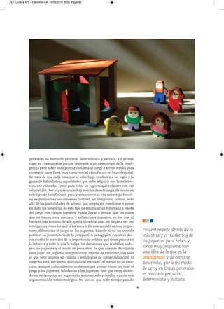 En Cursiva Nº6 - Interiores:A4 15/09/2010 8:50 Page 45




              generales es bastante precaria, determinista y exitista. En primer
              lugar es cuestionable porque responde a un estereotipo de la inteli-
              gencia pero sobre todo porque condena al juego a ser un medio para
              conseguir unos fines muy concretos: el éxito futuro en lo profesional.
              Se trata de que cada cosa que el niño haga conduzca a un logro y la
              gama de habilidades, capacidades que debe adquirir son lo suficien-
              temente valoradas como para crear un juguete que colabore con esa
              adquisición. Por supuesto que hay mucho de estrategia de venta en
              este tipo de justificación pero precisamente si esa estrategia funcio-
              na es porque hay un consenso cultural, un imaginario común, más
              allá de las posibilidades de acceso, que acepta sin cuestionar o poner
              en duda los beneficios de este tipo de estimulación temprana a través
              del juego con ciertos juguetes. Puede llevar a pensar que los niños
              que no tienen esos costosos y sofisticados juguetes, en los que ni
              hasta el más mínimo detalle queda librado al azar, no llegan a ser tan
              inteligentes como los que sí los tienen. En este sentido es muy impor-
              tante diferenciar el juego de los juguetes, hacerlo tiene un sentido            Evidentemente detrás de la
              político. La persistencia de la perspectiva pedagógico-evolutiva des-           industria y el marketing de
              vía mucho la atención de la importancia política que tiene pensar en
                                                                                              los juguetes para bebés y
              la infancia y todo lo que la rodea, las decisiones que le atañen inclu-
              yen los juguetes y el modo de pensarlos. Es que además de objetos
                                                                                              niños muy pequeños hay
              para jugar, los juguetes son productos, objetos de consumo, con todo            una idea de lo que es la
              lo que esto implica en cuanto a estrategias de comercialización. El             inteligencia y de cómo se
              juego no está, en cambio vinculado al mercado. Al menos no en prin-             desarrolla, que a mi modo
              cipio, aunque culturalmente acabemos por pensar como un todo el
              juego y los juguetes, la infancia y los juguetes. Esto que estoy dicien-
                                                                                              de ver y en líneas generales
              do no es tampoco un argumento antimercado y mucho menos una                     es bastante precaria,
              argumentación antitecnológica. No pienso que todo tiempo pasado                 determinista y exitista.
                                                                                         45
 