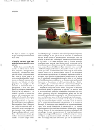 En Cursiva Nº6 - Interiores:A4 15/09/2010 8:50 Page 46




              Entrevistas




              fue mejor en cuanto a los juguetes              ciones biológicas que se expresan en funciones psicológicas. Quisiera
              ni que los videojuegos corrompen                poner un ejemplo. Se dice que un niño de cinco años no puede andar
              a los niños.                                    solo por la calle porque le falta autonomía, no distingue todos los
                                                              peligros, se perderá, etc. Sin embargo, vemos constantemente niños
              ¿Por qué te interesaste por el mun-             de tres, cuatro y cinco años vendiendo cosas en el subte, actuando
              do de los juguetes y decidiste estu-            para luego pasar la gorra, manejándose con la autonomía que la
              diarlos?                                        situación les requiere. No debemos dejar de cuidar a un niño de cinco
                  Podría decir que en realidad lo             años, porque hemos decidido en algún momento como sociedad
              que me ha interesado es, por un                 −establecimos leyes, declaraciones, etc. que dan cuenta de esas deci-
              lado, compartir y divulgar teorías,             siones− que serán los adultos los que se harán cargo de ellos. Es una
              conceptos y autores que a pesar                 cuestión política, no de la capacidad del niño o no para manejarse
              de que vienen trabajando desde                  solo en ciertas circunstancias. Sin embargo, seguimos actuando y
              hace más de veinte años en el                   educando como si realmente los niños no fueran capaces de lo que
              tema no están difundidos lo sufi-               son. El cuidado y la responsabilidad sobre los niños no está ligada a
              ciente en el país; la mayoría de las            sus habilidades solamente (al menos no después de cierta edad, está
              docentes que trabajan con niños                 claro que si no alimentamos un bebé, éste se muere), sino a decisio-
              pequeños por ejemplo no los                     nes políticas, que se toman con relación a los nuevos que llegan al
              conocen. Es importante abrir la                 mundo. ¿Podríamos decir que la infancia es como un bien común?
              perspectiva a otras ideas para                      Respecto de los juguetes pasa lo mismo, los juguetes se ven como
              pensar el juego y los juguetes en el            herramientas, ya sea de aprendizaje, de descarga o de felicidad, pero
              nivel inicial, por ejemplo, y con               es poco lo que circula sobre ellos enfocándolos como productos cultu-
              relación a los niños en general. Los            rales y económicos salvo para acusarlos de ser la llave que abre las
              autores más consultados y ense-                 puertas del capitalismo de consumo a los más chicos. Entre una pos-
              ñados en la formación docente del               tura y la otra hay una gama de ideas, lecturas, interpretaciones, capa-
              nivel provienen del campo de la                 ces de orientar nuestro pensamiento a la hora de elegir un material de
              psicología, inclusive de la psicolo-            juego atendiendo a múltiples variables, evaluando a partir de criterios
              gía clínica y de la psicología evolu-           que se apoyan en conocimientos que provienen de la historia, la
              tiva, en general tratan a los jugue-            sociología, la antropología. Para la educación es importante tener en
              tes como herramientas para el                   cuenta otras perspectivas además de las psicológicas a la hora de
              desarrollo, ya sea cognitiva o pro-             reflexionar sobre cómo ha de ser considerado el juego en la primera
              yectivamente. Una mirada muy                    infancia. El campo de educación debería contraponer su lógica a la del
              fragmentada que además contri-                  mercado, por ejemplo, y, desde mi punto de vista, la reflexión sobre
              buye a dar la idea de un niño que               los juguetes abre posibilidades en ese sentido. Las empresas tienen
              no hace ciertas cosas a determina-              sus lógicas, no podemos echarles la culpa de lo mal pensados que
              da edad nada más que por limita-                están muchos juguetes, de lo prejuiciosos que son, de lo estereotipa-

                                                         46
 