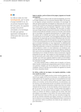En Cursiva Nº6 - Interiores:A4 15/09/2010 8:50 Page 48




              Entrevistas



                                                              Según tu opinión, ¿cuál es el futuro de los juegos y juguetes en el mundo
                                                              tecnologizado?
              La vida es cada vez más                             ¿Cómo saberlo? La vida es cada vez más tecnologizada, por lo tan-
              tecnologizada, por lo tanto                     to el juego también lo es. Es un proceso bastante lógico. Por otra par-
              el juego también lo es. Es                      te, los juguetes siempre estuvieron vinculados a la tecnología. Se
              un proceso bastante lógico.                     sabe que apenas aparecido el fonógrafo se utilizó para dar voz a una
                                                              muñeca. Pero inclusive son famosos los dispositivos técnicos creados
              Por otra parte, los juguetes
                                                              en la Grecia clásica que eran llamados “juguetes”, como las clepsi-
              siempre estuvieron                              dras o los pájaros de Herón de Alejandría. Por otra parte, si acepta-
              vinculados a la tecnología.                     mos que el jugar incluye conductas de imitación con fines de sociali-
              Se sabe que apenas                              zación en los modos de entender y actuar en el mundo, sería extraño
                                                              que la tecnología y los juguetes permanecieran en campos separa-
              aparecido el fonógrafo se
                                                              dos, puesto que es evidente que nuestra vida se organiza cada vez
              utilizó para dar voz a una                      con más fuerza en ese sentido. Una investigadora finlandesa, Minna
              muñeca.                                         Ruckenstein, ha observado que los chicos finlandeses que van al kin-
                                                              dergarten aprenden a cuidar de otros gracias a sus mascotas virtuales,
                                                              a la vez que se introducen en el uso de la tecnología, un aspecto que
                                                              para la sociedad finlandesa es muy importante. La alfabetización
                                                              digital garantiza, entre otras cosas, la calidad de vida alcanzada y los
                                                              modos de producción y acceso al conocimiento. Existe a la vez una
                                                              cierta tendencia a volver a lo más tradicional, una tendencia anti-
                                                              mercado. Me parece interesante en tanto no sea ingenua o elitista; es
                                                              decir, que no sea una estrategia más de distinción. En Palermo Holly-
                                                              wood (barrio de la Ciudad de Buenos Aires) encontramos algunas
                                                              propuestas de este tipo. Casi ninguna es muy interesante en térmi-
                                                              nos de innovación, pero suelen atraer la mirada nostálgica de padres
                                                              “progres” que creen que cualquier juguete es mejor si es de madera.
                                                              Creo que esto es una simplificación y una mirada rudimentaria sobre
                                                              los materiales de juego.
                                                                  Los niños siempre están a caballo entre el pasado y el futuro,
                                                              deben heredar el pasado pero preparándose para el futuro. Están en
                                                              una posición compleja, por eso la educación y la crianza son tan
                                                              complejas. Tarea es lo que hay, ya lo ha dicho con agudeza no carente
                                                              de humor, Estanislao Antelo.

                                                              Por último, ¿cuáles son tus juegos y tus juguetes preferidos, o cuáles
                                                              eran cuando eras chica?
                                                                  Cuando era chica jugaba mucho y tenía muchos juguetes, ade-
                                                              más de que jugaba con los de mi hermano. ¡Lo confieso para que
                                                              nadie piense que los juguetes que hay en la actualidad en mi casa
                                                              responden a una carencia infantil! Pero también jugaba mucho
                                                              afuera, en la vereda, con los chicos del barrio, con mis primos, con
                                                              los vecinos, y me relacionaba mucho con adultos. Por suerte en mi
                                                              casa me daban bastante autonomía y desde muy chica era asidua
                                                              visitante de los vecinos, de mis tías abuelas, de las maestras ami-
                                                              gas de mi mamá, en fin, era curiosa. Cuando estaba sola jugaba a
                                                              las muñecas, con mis primos varones jugaba a los detectives y
                                                              usaba un revólver de cebitas y trepaba por los techos. Me tenía
                                                              que adaptar a sus juegos y a sus ritmos. Por suerte nuestra memo-
                                                              ria suele funcionar como un filtro que nos recuerda al juego lim-
                                                              pio de las tristezas infantiles que seguro tuvimos. La creencia de
                                                              que la infancia es ese tiempo inmaculadamente feliz e inocente al
                                                              que queremos volver es producto sin duda de que andamos un
                                                              poco distraídos.

                                                         48
 