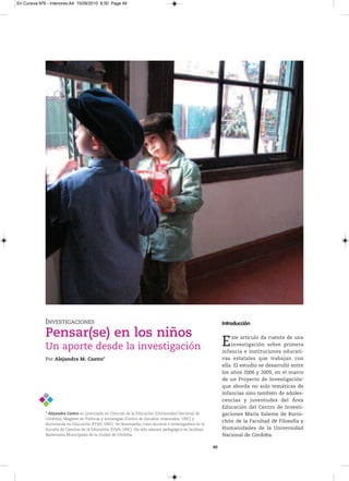 En Cursiva Nº6 - Interiores:A4 15/09/2010 8:50 Page 49




              INVESTIGACIONES                                                                                Introducción

              Pensar(se) en los niños
              Un aporte desde la investigación                                                               E   ste artículo da cuenta de una
                                                                                                                 investigación sobre primera
                                                                                                             infancia e instituciones educati-
              Por Alejandra M. Castro*                                                                       vas estatales que trabajan con
                                                                                                             ella. El estudio se desarrolló entre
                                                                                                             los años 2006 y 2009, en el marco
                                                                                                             de un Proyecto de Investigación1
                                                                                                             que aborda no solo temáticas de
                                                                                                             infancias sino también de adoles-
                                                                                                             cencias y juventudes del Área
                                                                                                             Educación del Centro de Investi-
              * Alejandra Castro esLicenciadaenCienciasdelaEducación(universidadNacionalde          gaciones María Saleme de Burni-
              Córdoba),Magíster enPolíticasyEstrategias(CentrodeEstudiosAvanzados,uNC)y
                                                                                                             chón de la Facultad de Filosofía y
              doctorandaenEducación(FFyH,uNC).Sedesempeñacomodocenteeinvestigadoraenla
              EscueladeCienciasdelaEducación(FFyH,uNC).HasidoasesorapedagógicaenJardines        Humanidades de la Universidad
              MaternalesMunicipalesdelaciudaddeCórdoba.                                                Nacional de Córdoba.

                                                                                                        49
 