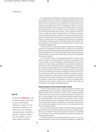 En Cursiva Nº6 - Interiores:A4 15/09/2010 8:50 Page 50




              Investigaciones



                                                                  En la propuesta metodológica, el equipo de investigación sostiene
                                                              la necesidad de tener en cuenta las transformaciones sociales e ins-
                                                              titucionales a la hora de mirar la complejidad de factores que inter-
                                                              vienen en las experiencias que atraviesan los sujetos. Es así que
                                                              nuestra preocupación gira en torno a indagar las tramas de la esco-
                                                              larización pensando en los sujetos niños y adolescentes, en los pro-
                                                              cesos sociales en los que se inscriben, y en los avatares y variaciones
                                                              de la institucionalización de la escuela, como cuestiones institucio-
                                                              nales y sociales que afectan directamente a la infancia y la adoles-
                                                              cencia, ofreciendo caminos, abriendo o cerrando puertas para la for-
                                                              mación de identidades sociales y la incorporación a la vida colectiva.
                                                              Según los matices que van configurando las prácticas, los contextos
                                                              y las políticas en juego, parecen restringirse horizontes o abrirse nue-
                                                              vos sentidos en las instituciones para experiencias de infancia pro-
                                                              fundamente fragmentadas2.
                                                                  En este artículo se expondrán algunas reflexiones construidas a
                                                              partir de la investigación con niños entre 2 y 4 años en una institución
                                                              educativa estatal municipal denominada jardín maternal, ubicada en
                                                              un barrio periférico de la ciudad de Córdoba. Estos niños provienen de
                                                              familias pobres estructurales atravesadas por procesos de desafilia-
                                                              ción social y cultural.
                                                                  En una primera etapa, la investigación focalizó la mirada en los
                                                              niños, en cómo se va construyendo la transición, ese pasaje entre la
                                                              casa y el jardín, y en cómo los padres y maestros operan en esa cons-
                                                              trucción. En este sentido, se trabajó con lo que dicen los adultos y lo
                                                              que dicen los niños, entendiendo que en este pasaje y en esos discur-
                                                              sos se ponen en juego aspectos de la constitución psíquica del niño y
                                                              de la continuidad de lo social. En una segunda etapa, y tomando en
                                                              cuenta los resultados de la primera, el trabajo se reorientó hacia cier-
                                                              tos procesos de cambio que atraviesa el jardín con respecto a su pro-
                                                              puesta de trabajo, los cuales producen reacomodaciones y reposicio-
                                                              namientos de los sujetos y las tareas que se realizan con los niños y
                                                              sus familias. A partir de su descripción se avanza en posibles inter-
                                                              pretaciones que intentan explicar este complejo entramado que
                                                              constituye la transmisión entre generaciones.

                                                              Infancia temprana. Entre la crianza familiar y escolar
                                                                  No hay acuerdo sobre lo que se denomina primera infancia. Hay
                                                              heterogeneidad sobre las edades comprendidas en este concepto,
                                                              algunos hablan de los 0 hasta los 3 años, otros consideran primera
                                                              infancia hasta que el niño entra al sistema educativo, variando entre
                                                              los 5 o 6 años, según el caso. Otra cuestión variable es según el punto
              El término infancia no ha                       de vista desde donde se la caracterice y, de acuerdo a ello, se priori-
              existido siempre, sino que                      zan ciertos aspectos y otros son dejados de lado. Es así que encontra-
                                                              mos discursos que centran su atención en el desarrollo infantil, otros
              es una construcción
                                                              en la constitución psíquica del niño, otros en los derechos del niño,
              histórica y social. Es una                      sólo por nombrar algunos.
              categoría compleja y un                             En este trabajo se optó por utilizar el término infancia en general
              modo que una sociedad                           para nombrar a los niños de la institución en la que se trabajó, enten-
              encuentra para nombrar y                        diendo que el adjetivo “temprana” ayuda a situarnos en la corta edad
                                                              de los mismos, ya que están transitando sus primeros, tempranos y
              producir algunos sujetos                        fundantes años de vida.
              que la integran, que no                             El término infancia no ha existido siempre, sino que es una cons-
              tiene nada de natural.                          trucción histórica y social. Es una categoría compleja y un modo que

                                                         50
 