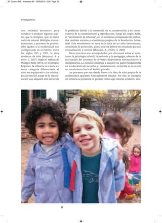 En Cursiva Nº6 - Interiores:A4 15/09/2010 8:50 Page 52




              Investigaciones



              una sociedad encuentra para                     la población debido a la necesidad de su conservación y en conse-
              nombrar y producir algunos suje-                cuencia de su sostenimiento y reproducción. Surge así, según Ariès,
              tos que la integran, que no tiene               el “sentimiento de infancia”, en un contexto acompañado de profun-
              nada de natural. Múltiples atrave-              dos cambios sociales y económicos propios de la Revolución Indus-
              samientos y procesos de produc-                 trial. Este sentimiento se basa en la idea de un niño heterónomo,
              ción ligados a la modernidad van                necesitado de protección, quien a su vez deberá ser estudiado para su
              configurando en occidente, entre                normalización y control. (Monzani, A. y Soler, G. 2007)
              los siglos XVI y XVII, la idea                      Estos procesos son acompañados por discursos sobre el niño,
              moderna de niño (Monzani, A. y                  como la psicología infantil, la pediatría y la pedagogía, además de la
              Soler, G. 2007). Según el trabajo de            instalación del accionar de diversos dispositivos institucionales y
              Philippe Ariès (1973), en el Antiguo            disciplinarios. La escuela comienza a adquirir un papel fundamental
              Régimen, la infancia no existía en              en la educación de los niños y, paralelamente, la familia va teniendo
              tanto categoría diferenciada; el                un retraimiento hacia el ámbito privado.
              niño era equiparado a los adultos.                  Los procesos que van dando forma a la idea de niño propia de la
              Esta invención surge de la visuali-             modernidad aparecen habitualmente velados. Por ello, el concepto
              zación que adquiere este sector de              de infancia se presenta en general como algo natural, evidente, sim-




                                                         52
 