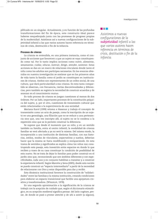 En Cursiva Nº6 - Interiores:A4 15/09/2010 8:50 Page 53




                                                                                                                 Investigaciones



              plificado en un singular. Actualmente, y en función de las profundas
              transformaciones del fin de época, este constructo ideal parece                 Asistimos a nuevas
              haberse resquebrajado junto con las promesas de progreso propias
              de la modernidad. Asistimos así a nuevas configuraciones de la sub-
                                                                                              configuraciones de la
              jetividad infantil a las que varios autores hacen referencia en térmi-          subjetividad infantil a las
              nos de crisis, destitución o fin de la infancia.                                que varios autores hacen
                                                                                              referencia en términos de
              Procesos de crianza
                                                                                              crisis, destitución o fin de la
                  La crianza es entendida, en una primera instancia, como el con-
              junto de acciones que favorecen a que un sujeto se vaya constituyen-            infancia.
              do como tal. Por lo tanto implica acciones como nutrir, alimentar,
              amamantar, cuidar, educar, instruir, dirigir, atender, sostener. Estas
              acciones se dan en un marco de relaciones vinculares donde tanto el
              niño como los adultos son partícipes necesarios. En los avances obte-
              nidos en nuestra investigación se sostiene que en los primeros años
              de vida tanto la familia como el jardín se constituyen en institucio-
              nes de crianza. Ambos son representantes de un orden social, de una
              cultura, que dará particularidad a esa crianza. En esta tarea compar-
              tida se observan, con frecuencia, ciertas discontinuidades y diferen-
              cias, pero también se registra la necesidad de construir acuerdos y de
              avanzar en el conocimiento mutuo.
                  En todo proceso de crianza se juegan cuestiones al menos de dos
              órdenes. Por un lado, importantes procesos de la constitución psíqui-
              ca del sujeto, y, por el otro, cuestiones de transmisión cultural que
              están relacionadas a la supervivencia de una sociedad.
                  Mariana Karol (1999) retoma a Hassoun y trabaja el concepto de
              transmisión como un acto de pasaje, como la inscripción de un suje-
              to en una genealogía, una filiación que no se reduce a una pertenen-
              cia sino que, una vez inscripto allí, al sujeto no se lo condena a la
              repetición sino que se le permite construir la diferencia.
                  Se supone que desde el momento que un niño, y en un sentido
              también su familia, entra al centro infantil, la modalidad de crianza
              familiar se verá afectada y ya no será la misma. Del mismo modo, la
              incorporación a una institución de distintas familias, con sus histo-
              rias, estilos, modos de vincularse, expectativas y sueños, deberían
              hacer que la misma se fuera modificando y enriqueciendo. En esta
              trama de sentidos y significados se explica cómo los niños van cons-
              truyendo este pasaje, esta transición entre espacios en donde lo que
              reciben y traen de su casa constituye la condición de posibilidad de
              esto nuevo. No se trata de dejar lo familiar para poder construir en el
              jardín sino que, reconociendo que son ámbitos diferentes y con espe-
              cificidades, cada uno y en conjunto habilitan a transitar y a construir
              la experiencia infantil. Según Marotta y Sena (2005), desde esta noción
              se puede construir un “espacio intermediario” a partir de la necesidad
              de relacionarse con Otro y estar disponible para dar y recibir.
                  Esta dinámica institucional favorece la construcción de “solidari-
              dades” entre las familias y la misma institución, creando condiciones
              para elaborar un espacio transicional que facilite una apoyatura cre-
              ativa y transformadora. (Winnicot, 1978).
                  En una segunda aproximación a la significación de la crianza se
              trabajó con la acepción de cuidado que, según el diccionario etimoló-
              gico, en su acepción medieval significa pensar: del latín cogitare, pen-
              sar, de donde se pasó a prestar atención y de ahí a asistir (a alguno),


                                                                                         53
 