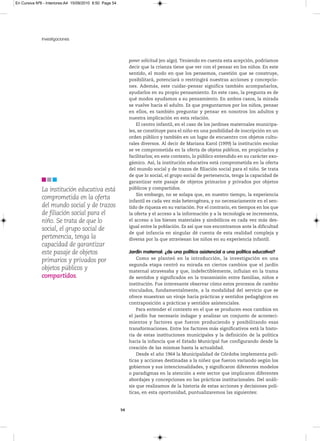 En Cursiva Nº6 - Interiores:A4 15/09/2010 8:50 Page 54




              Investigaciones



                                                              poner solicitud (en algo). Teniendo en cuenta esta acepción, podríamos
                                                              decir que la crianza tiene que ver con el pensar en los niños. En este
                                                              sentido, el modo en que los pensemos, cuestión que se construye,
                                                              posibilitará, potenciará o restringirá nuestras acciones y concepcio-
                                                              nes. Además, este cuidar-pensar significa también acompañarlos,
                                                              ayudarlos en su propio pensamiento. En este caso, la pregunta es de
                                                              qué modos ayudamos a su pensamiento. En ambos casos, la mirada
                                                              se vuelve hacia el adulto. Es que preguntarnos por los niños, pensar
                                                              en ellos, es también preguntar y pensar en nosotros los adultos y
                                                              nuestra implicación en esta relación.
                                                                  El centro infantil, en el caso de los jardines maternales municipa-
                                                              les, se constituye para el niño en una posibilidad de inscripción en un
                                                              orden público y también en un lugar de encuentro con objetos cultu-
                                                              rales diversos. Al decir de Mariana Karol (1999) la institución escolar
                                                              se ve comprometida en la oferta de objetos públicos, en propiciarlos y
                                                              facilitarlos; en este contexto, lo público entendido en su carácter exo-
                                                              gámico. Así, la institución educativa está comprometida en la oferta
                                                              del mundo social y de trazos de filiación social para el niño. Se trata
                                                              de que lo social, el grupo social de pertenencia, tenga la capacidad de
                                                              garantizar este pasaje de objetos primarios y privados por objetos
              La institución educativa está                   públicos y compartidos.
                                                                  Sin embargo, no se solapa que, en nuestro tiempo, la experiencia
              comprometida en la oferta                       infantil es cada vez más heterogénea, y no necesariamente en el sen-
              del mundo social y de trazos                    tido de riqueza en su variación. Por el contrario, en tiempos en los que
              de filiación social para el                     la oferta y el acceso a la información y a la tecnología se incrementa,
              niño. Se trata de que lo                        el acceso a los bienes materiales y simbólicos es cada vez más des-
                                                              igual entre la población. Es así que nos encontramos ante la dificultad
              social, el grupo social de
                                                              de qué infancia en singular dé cuenta de esta realidad compleja y
              pertenencia, tenga la                           diversa por la que atraviesan los niños en su experiencia infantil.
              capacidad de garantizar
              este pasaje de objetos                          Jardín maternal: ¿de una política asistencial a una política educativa?
                                                                  Como se planteó en la introducción, la investigación en una
              primarios y privados por
                                                              segunda etapa centró su mirada en ciertos cambios que el jardín
              objetos públicos y                              maternal atravesaba y que, indefectiblemente, influían en la trama
              compartidos.                                    de sentidos y significados en la transmisión entre familias, niños e
                                                              institución. Fue interesante observar cómo estos procesos de cambio
                                                              vinculados, fundamentalmente, a la modalidad del servicio que se
                                                              ofrece muestran un viraje hacia prácticas y sentidos pedagógicos en
                                                              contraposición a prácticas y sentidos asistenciales.
                                                                  Para entender el contexto en el que se producen esos cambios en
                                                              el jardín fue necesario indagar y analizar un conjunto de aconteci-
                                                              mientos y factores que fueron produciendo y posibilitando esas
                                                              transformaciones. Entre los factores más significativos está la histo-
                                                              ria de estas instituciones municipales y la definición de la política
                                                              hacia la infancia que el Estado Municipal fue configurando desde la
                                                              creación de las mismas hasta la actualidad.
                                                                  Desde el año 1964 la Municipalidad de Córdoba implementa polí-
                                                              ticas y acciones destinadas a la niñez que fueron variando según los
                                                              gobiernos y sus intencionalidades, y significaron diferentes modelos
                                                              o paradigmas en la atención a este sector que implicaron diferentes
                                                              abordajes y concepciones en las prácticas institucionales. Del análi-
                                                              sis que realizamos de la historia de estas acciones y decisiones polí-
                                                              ticas, en esta oportunidad, puntualizaremos las siguientes:


                                                         54
 