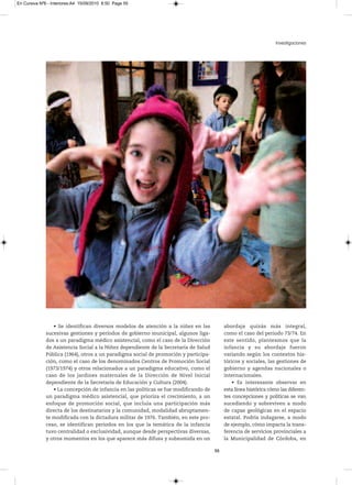 En Cursiva Nº6 - Interiores:A4 15/09/2010 8:50 Page 55




                                                                                                                   Investigaciones




                 • Se identifican diversos modelos de atención a la niñez en las           abordaje quizás más integral,
              sucesivas gestiones y períodos de gobierno municipal, algunos liga-          como el caso del periodo 73/74. En
              dos a un paradigma médico asistencial, como el caso de la Dirección          este sentido, planteamos que la
              de Asistencia Social a la Niñez dependiente de la Secretaría de Salud        infancia y su abordaje fueron
              Pública (1964), otros a un paradigma social de promoción y participa-        variando según los contextos his-
              ción, como el caso de los denominados Centros de Promoción Social            tóricos y sociales, las gestiones de
              (1973/1974) y otros relacionados a un paradigma educativo, como el           gobierno y agendas nacionales o
              caso de los jardines maternales de la Dirección de Nivel Inicial             internacionales.
              dependiente de la Secretaría de Educación y Cultura (2004).                      • Es interesante observar en
                 • La concepción de infancia en las políticas se fue modificando de        esta línea histórica cómo las diferen-
              un paradigma médico asistencial, que prioriza el crecimiento, a un           tes concepciones y políticas se van
              enfoque de promoción social, que incluía una participación más               sucediendo y sobreviven a modo
              directa de los destinatarios y la comunidad, modalidad abruptamen-           de capas geológicas en el espacio
              te modificada con la dictadura militar de 1976. También, en este pro-        estatal. Podría indagarse, a modo
              ceso, se identifican periodos en los que la temática de la infancia          de ejemplo, cómo impacta la trans-
              tuvo centralidad o exclusividad, aunque desde perspectivas diversas,         ferencia de servicios provinciales a
              y otros momentos en los que aparece más difusa y subsumida en un             la Municipalidad de Córdoba, en

                                                                                      55
 