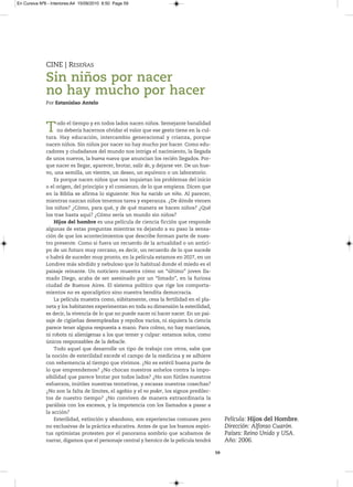 En Cursiva Nº6 - Interiores:A4 15/09/2010 8:50 Page 59




              CINE | RESEÑAS

              Sin niños por nacer
              no hay mucho por hacer
              Por Estanislao Antelo




              T     odo el tiempo y en todos lados nacen niños. Semejante banalidad
                    no debería hacernos olvidar el valor que ese gesto tiene en la cul-
              tura. Hay educación, intercambio generacional y crianza, porque
              nacen niños. Sin niños por nacer no hay mucho por hacer. Como edu-
              cadores y ciudadanos del mundo nos intriga el nacimiento, la llegada
              de unos nuevos, la buena nueva que anuncian los recién llegados. Por-
              que nacer es llegar, aparecer, brotar, salir de, y dejarse ver. De un hue-
              vo, una semilla, un vientre, un deseo, un equívoco o un laboratorio.
                  Es porque nacen niños que nos inquietan los problemas del inicio
              o el origen, del principio y el comienzo, de lo que empieza. Dicen que
              en la Biblia se afirma lo siguiente: Nos ha nacido un niño. Al parecer,
              mientras nazcan niños tenemos tarea y esperanza. ¿De dónde vienen
              los niños? ¿Cómo, para qué, y de qué manera se hacen niños? ¿Qué
              los trae hasta aquí? ¿Cómo sería un mundo sin niños?
                  Hijos del hombre es una película de ciencia ficción que responde
              algunas de estas preguntas mientras va dejando a su paso la sensa-
              ción de que los acontecimientos que describe forman parte de nues-
              tro presente. Como si fuera un recuerdo de la actualidad o un antici-
              po de un futuro muy cercano, es decir, un recuerdo de lo que sucede
              o habrá de suceder muy pronto, en la película estamos en 2027, en un
              Londres más sórdido y nebuloso que lo habitual donde el miedo es el
              paisaje reinante. Un noticiero muestra cómo un “último” joven lla-
              mado Diego, acaba de ser asesinado por un “limado”, en la furiosa
              ciudad de Buenos Aires. El sistema político que rige los comporta-
              mientos no es apocalíptico sino nuestra bendita democracia.
                  La película muestra como, súbitamente, cesa la fertilidad en el pla-
              neta y los habitantes experimentan en toda su dimensión la esterilidad,
              es decir, la vivencia de lo que no puede nacer ni hacer nacer. En un pai-
              saje de cigüeñas desempleadas y repollos vacíos, ni siquiera la ciencia
              parece tener alguna respuesta a mano. Para colmo, no hay marcianos,
              ni robots ni alienígenas a los que temer y culpar: estamos solos, como
              únicos responsables de la debacle.
                  Todo aquel que desarrolle un tipo de trabajo con otros, sabe que
              la noción de esterilidad excede el campo de la medicina y se adhiere
              con vehemencia al tiempo que vivimos. ¿No es estéril buena parte de
              lo que emprendemos? ¿No chocan nuestros anhelos contra la impo-
              sibilidad que parece brotar por todos lados? ¿No son fútiles nuestros
              esfuerzos, inútiles nuestras tentativas, y escasas nuestras cosechas?
              ¿No son la falta de límites, el agobio y el no poder, los signos predilec-
              tos de nuestro tiempo? ¿No conviven de manera extraordinaria la
              parálisis con los excesos, y la impotencia con los llamados a pasar a
              la acción?
                  Esterilidad, extinción y abandono, son experiencias comunes pero              Película: Hijos del Hombre.
              no exclusivas de la práctica educativa. Antes de que los buenos espíri-           Dirección: Alfonso Cuarón.
              tus optimistas protesten por el panorama sombrío que acabamos de                  Países: Reino Unido y USA.
              narrar, digamos que el personaje central y heroico de la película tendrá          Año: 2006.

                                                                                           59
 