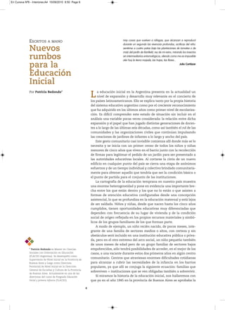 En Cursiva Nº6 - Interiores:A4 15/09/2010 8:50 Page 6




              ESCRITOS        A MANO                                                      Hay cosas que vuelven a ráfagas, que alcanzan a reproducir
                                                                                          durante un segundo las vivencias profundas, acríticas del niño:
              Nuevos                                                                      sentirme a cuatro patas bajo las plantaciones de tomates o de
                                                                                          maíz del jardín de Banfield, rey de mi reino, mirando los insectos

              rumbos                                                                      sin intermediarios entomológicos, oliendo como me es imposible
                                                                                          oler hoy la tierra mojada, las hojas, las flores...

              para la                                                                                                                         Julio Cortázar


              Educación
              Inicial
              Por Patricia Redondo*
                                                                    L    a educación inicial en la Argentina presenta en la actualidad un
                                                                         nivel de expansión y desarrollo muy relevante en el concierto de
                                                                    los países latinoamericanos. Ello se explica tanto por la propia historia
                                                                    del sistema educativo argentino como por el creciente reconocimiento
                                                                    que ha adquirido en los últimos años como primer nivel de escolariza-
                                                                    ción. Es difícil comprender este estado de situación sin incluir en el
                                                                    análisis una variable pocas veces considerada: la relación entre dicha
                                                                    expansión y el papel que han jugado distintas generaciones de docen-
                                                                    tes a lo largo de las últimas seis décadas, como así también el rol de las
                                                                    comunidades y las organizaciones civiles que continúan impulsando
                                                                    las creaciones de jardines de infantes a lo largo y ancho del país.
                                                                        Este gesto comunitario casi invisible comienza allí donde más se lo
                                                                    necesita y se inicia con un primer censo de todos los niños y niñas
                                                                    menores de cinco años que viven en el barrio junto con la recolección
                                                                    de firmas para legitimar el pedido de un jardín para ser presentado a
                                                                    las autoridades educativas locales. Al cortarse la cinta de un nuevo
                                                                    edificio en cualquier punto del país se cierra una etapa de anónimos
                                                                    esfuerzos y de un tiempo individual y colectivo brindado comunitaria-
                                                                    mente para obtener aquello que tendría que ser la condición básica o
                                                                    el punto de partida para el conjunto de las instituciones.
                                                                        La cartografía de la educación temprana en nuestro país muestra
                                                                    una enorme heterogeneidad y pone en evidencia una importante bre-
                                                                    cha entre los que están dentro y los que no lo están o que asisten a
                                                                    formas de atención educativa configuradas desde una concepción
                                                                    asistencial, lo que se profundiza en la educación maternal y está lejos
                                                                    de ser saldada. Niños y niñas, desde que nacen hasta los cinco años
                                                                    cumplidos, tienen oportunidades educativas muy diferenciadas que
                                                                    dependen con frecuencia de su lugar de vivienda y de la condición
                                                                    social de origen reflejada en los propios recursos materiales y simbó-
                                                                    licos de los grupos familiares de los que forman parte.
                                                                        A modo de ejemplo, un niño recién nacido, de pocos meses, inte-
                                                                    grante de una familia de sectores medios o altos, con certeza y sin
                                                                    obstáculos será incluido en una institución educativa pública o priva-
                                                                    da, pero en el otro extremo del arco social, un niño pequeño también
                                                                    de unos meses de edad pero de un grupo familiar de sectores bajos
              * Patricia Redondo esMasterenCiencias              empobrecidos, sólo tendrá posibilidades de acceder, en el mejor de los
              SocialesconOrientaciónenEducación                 casos, a una vacante durante estos dos primeros años en algún centro
              (FLACSO-Argentina).Sedesempeñócomo
              SupervisoradeNivelInicialenlaProvinciade
                                                                    comunitario. Centros que atraviesan enormes dificultades cotidianas
              BuenosAiresyluegocomoDirectora                   para alcanzar a cubrir las necesidades de la infancia en los barrios
              ProvincialdeNivelInicialenlaDirección           populares, ya que allí se conjuga la siguiente ecuación: familias que
              GeneraldeEscuelasyCulturadelaProvincia
                                                                    sobreviven = instituciones que se ven obligadas también a sobrevivir.
              deBuenosAires.Actualmenteesunadelas
              directorasdelcursodePosgradoEducación                Si miramos la historia de la educación inicial, nos hallaremos con
              Inicial y primera infancia (FLACSO).                  que ya en el año 1945 en la provincia de Buenos Aires se aprobaba la

                                                                6
 