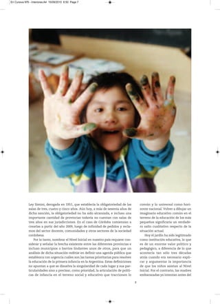 En Cursiva Nº6 - Interiores:A4 15/09/2010 8:50 Page 7




              Ley Simini, derogada en 1951, que establecía la obligatoriedad de las           común y lo universal como hori-
              salas de tres, cuatro y cinco años. Aún hoy, a más de sesenta años de           zonte nacional. Volver a dibujar un
              dicha sanción, la obligatoriedad no ha sido alcanzada, e incluso una            imaginario educativo común en el
              importante cantidad de provincias todavía no cuentan con salas de               terreno de la educación de los más
              tres años en sus jurisdicciones. En el caso de Córdoba comienzan a              pequeños significaría un verdade-
              crearlas a partir del año 2009, luego de infinidad de pedidos y recla-          ro salto cualitativo respecto de la
              mos del sector docente, comunidades y otros sectores de la sociedad             situación actual.
              cordobesa.                                                                          Hoy el jardín ha sido legitimado
                  Por lo tanto, nombrar el Nivel Inicial en nuestro país requiere con-        como institución educativa, lo que
              siderar y señalar la brecha existente entre las diferentes provincias e         es de un enorme valor político y
              incluso municipios o barrios lindantes unos de otros, para que un               pedagógico, a diferencia de lo que
              análisis de dicha situación reditúe en definir una agenda pública que           acontecía tan sólo tres décadas
              establezca con urgencia cuáles son las tareas prioritarias para resolver        atrás cuando era necesario expli-
              la educación de la primera infancia en la Argentina. Estas definiciones         car y argumentar la importancia
              no apuntan a que se disuelva la singularidad de cada lugar y sus par-           de que los niños asistan al Nivel
              ticularidades sino a precisar, como prioridad, la articulación de políti-       Inicial. Por el contrario, las madres
              cas de infancia en el terreno social y educativo que traccionen lo              embarazadas ya intentan antes del

                                                                                          7
 