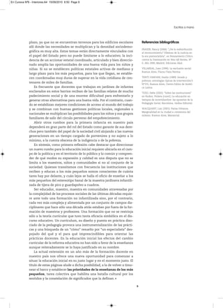 En Cursiva Nº6 - Interiores:A4 15/09/2010 8:50 Page 9




                                                                                                                           Escritos a mano



              plazo, ya que no se encuentran terrenos para los edificios escolares            Referencias bibliográficas
              allí donde las necesidades se multiplican y la densidad sociodemo-
                                                                                              FrASEr,Nancy(2000):“¿Delaredistribución
              gráfica es muy alta. Estos temas están directamente vinculados con              alreconocimiento?Dilemasdelajusticiaen
              el papel del Estado pero no puede limitarse a lo educativo; la inci-            laerapostsocialista”,enPensamientoCrítico
              dencia de un accionar estatal coordinado, articulado y bien direccio-           contralaDominaciónenNew left Review,N°
                                                                                              0,Año2000,Madrid,EdicionesAkal.
              nado amplía las oportunidades de una buena vida para los niños y
              niñas. Si no se establecen políticas estatales activas de mediano y             VILLArEAL,Juan(1996):Laexclusiónsocial.
                                                                                              BuenosAires,Flacso-TesisNorma.
              largo plazo para los más pequeños, para los que llegan, se estable-
              cen coordenadas muy duras de superar en la vida cotidiana de cen-               TENTIFANFANI,Emilio(1989):Estadoy
                                                                                              pobreza:estrategiastípicasdeintervención/1
              tenares de miles de familias.                                                   N°255,BuenosAires,CentroEditordeAméri-
                  Es frecuente que docentes que trabajan en jardines de infantes              caLatina.
              enclavados en estos barrios reciban de las familias relatos de mucho            TIzIO,Hebe(2002):“Sobrelasinstituciones”
              padecimiento social y de una enorme dificultad para enfrentarlo y               enNuñez,Violeta(coord.)Laeducaciónen
              generar otras alternativas para una buena vida. Por el contrario, cuan-         tiemposdeincertidumbre:lasapuestasdela
                                                                                              PedagogíaSocial,Barcelona,GedisaEditorial.
              do se estabilizan mejores condiciones de acceso al mundo del trabajo
              y se combinan con buenas gestiones políticas locales, regionales o              WACquANT,Loic(2001):Pariasurbanos.
                                                                                              Marginalidadenlaciudadacomienzosdel
              nacionales se multiplican las posibilidades para los niños y sus grupos
                                                                                              milenio.BuenosAires,Manantial.
              familiares de salir del círculo perverso del empobrecimiento.
                  Abrir otros rumbos para la primera infancia en nuestro país
              dependerá en gran parte del rol del Estado como garante de sus dere-
              chos pero también del papel de la sociedad civil alojando a las nuevas
              generaciones en un tiempo cargado de porvenires y no sujeto a lo
              mínimo, a la cuenta obscena de la indigencia o de la pobreza.
                  En síntesis, como primera reflexión cabe destacar que direccionar
              un nuevo rumbo para la educación inicial requiere ubicarla en el cam-
              po de la política y en el territorio de lo público y lo común y compren-
              der de qué modos su expansión y calidad es una disputa que no se
              limita a los maestros, niños y comunidades si no al conjunto de la
              sociedad. Quienes transitamos con frecuencia las instituciones que
              reciben y educan a los más pequeños somos conscientes de cuánta
              tarea hay por delante, y cuán lejos se halla el oficio de enseñar a los
              más pequeños del estereotipo banal de la maestra jardinera infantili-
              zada de tijera de pico y guardapolvo a cuadros.
                  Ser educador, maestro, maestra en comunidades atravesadas por
              la complejidad de los procesos sociales de las últimas décadas requie-
              re ante todo una formación no infantilizada sino, por el contrario,
              cada vez más compleja y alimentada por un conjunto de campos dis-
              ciplinares que hace sólo una década atrás estaban por fuera de la for-
              mación de maestros y profesores. Una formación que no se restrinja
              sólo a la teoría curricular que tuvo tanta eficacia simbólica en el dis-
              curso educativo. Un currículum, su diseño y puesta en práctica diso-
              ciado de la pedagogía provoca una instrumentalización de las prácti-
              cas y una búsqueda de un “cómo” resuelto por “un especialista” des-
              pojado del qué y el para qué imprescindibles para orientar las
              prácticas docentes. En la educación inicial los efectos del cambio
              curricular de la reforma educativa no han sido a favor de la enseñanza
              aunque reiteradamente se lo haya justificado en su nombre.
                  La actual extensión en un año más de la formación docente en
              nuestro país nos ofrece una nueva oportunidad para comenzar a
              situar la educación inicial en su justo lugar y en el momento justo. El
              título de estas páginas alude a dicha posibilidad, a la de volver a timo-
              near el barco y establecer las prioridades de la enseñanza de los más
              pequeños, tarea colectiva que habilita una batalla cultural por los
              sentidos y la constelación de significados que la definan.

                                                                                          9
 