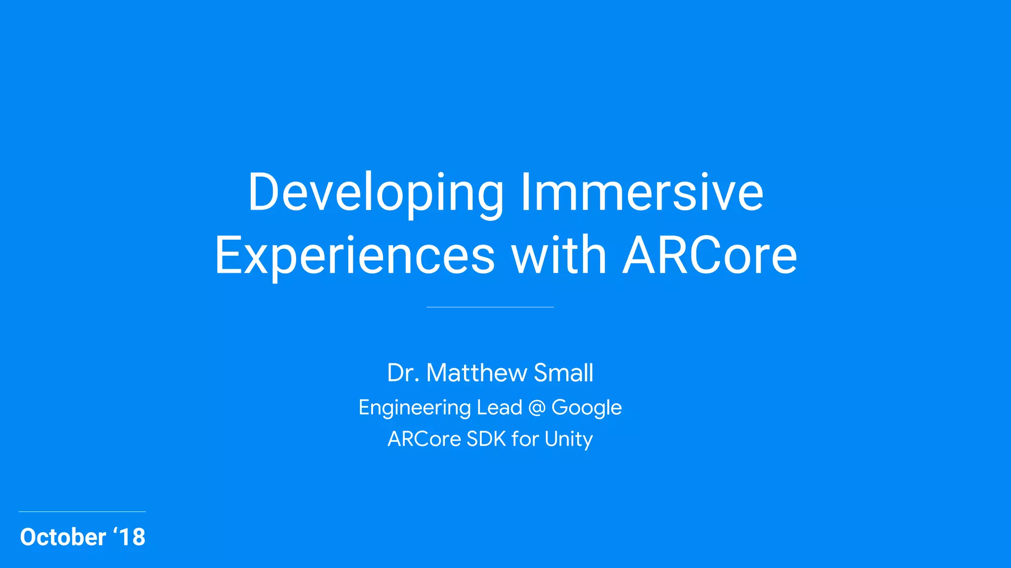 Developing Immersive
Experiences with ARCore
October ‘18
Dr. Matthew Small
Engineering Lead @ Google
ARCore SDK for Unity
 