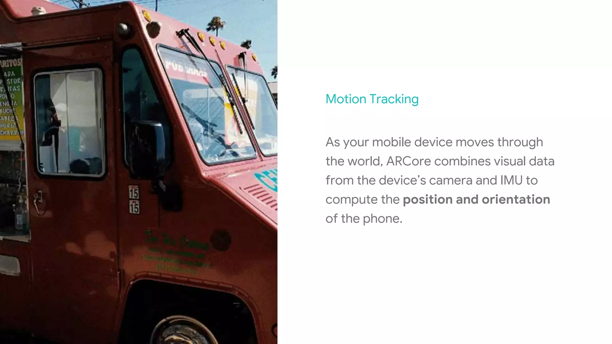 Motion Tracking
As your mobile device moves through
the world, ARCore combines visual data
from the device’s camera and IMU to
compute the position and orientation
of the phone.
 